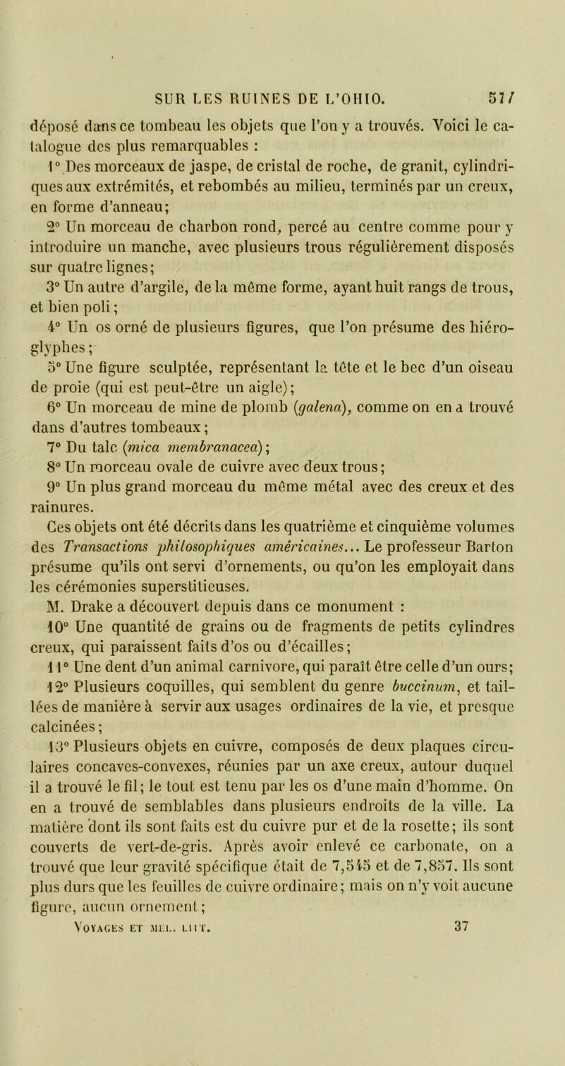 déposé dans ce tombeau les objets que l’on y a trouvés. Voici le ca- talogue des plus remarquables : 1° Des morceaux de jaspe, de cristal de roche, de granit, cylindri- ques aux extrémités, et rebombés au milieu, terminés par un creux, en forme d’anneau; 2° Un morceau de charbon rond, percé au centre comme pour y introduire un manche, avec plusieurs trous régulièrement disposés sur quatre lignes; 3° Un autre d’argile, de la môme forme, ayant huit rangs de trous, et bien poli ; 4° Un os orné de plusieurs figures, que l’on présume des hiéro- glyphes ; 3° Une figure sculptée, représentant la tôte et le bec d’un oiseau de proie (qui est peut-être un aigle) ; 6° Un morceau de mine de plomb (galenci), comme on en a trouvé dans d’autres tombeaux ; 7° Du talc (mica membranacea) ; 8° Un morceau ovale de cuivre avec deux trous; 9° Un plus grand morceau du môme métal avec des creux et des rainures. Ces objets ont été décrits dans les quatrième et cinquième volumes des Transactions philosophiques américaines... Le professeur Barton présume qu’ils ont servi d’ornements, ou qu’on les employait dans les cérémonies superstitieuses. M. Drake a découvert depuis dans ce monument : 10° Une quantité de grains ou de fragments de petits cylindres creux, qui paraissent faits d’os ou d’écailles; 11° Une dent d’un animal carnivore, qui paraît être celle d’un ours; 12° Plusieurs coquilles, qui semblent du genre buccinum, et tail- lées de manière à servir aux usages ordinaires de la vie, et presque calcinées ; 13° Plusieurs objets en cuivre, composés de deux plaques circu- laires concaves-convexes, réunies par un axe creux, autour duquel il a trouvé le fil; le tout est tenu par les os d’une main d’homme. On en a trouvé de semblables dans plusieurs endroits de la ville. La matière dont ils sont faits est du cuivre pur et de la rosette; ils sont couverts de vert-de-gris. Après avoir enlevé ce carbonate, on a trouvé que leur gravité spécifique était de 7,545 et de 7,857. Us sont plus durs que les feuilles de cuivre ordinaire ; mais on n’y voit aucune ligure, aucun ornement ; Voyages et mue. lut. 37