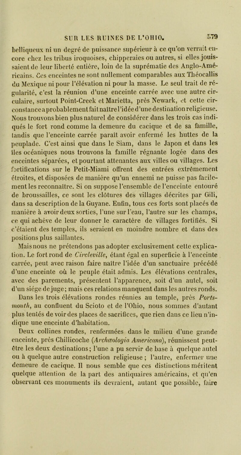 belliqueux ni un degré de puissance supérieur à ce qu’on verrait en- core chez les tribus iroquoises, chipperaies ou autres, si elles jouis- saient de leur liberté entière, loin de la suprématie des Anglo-Amé- ricains. Ces enceintes ne sont nullement comparables aux Théocallis du Mexique ni pour l’élévation ni pour la masse. Le seul trait de ré- gularité, c’est la réunion d’une enceinte carrée avec une autre cir- culaire, surtout Point-Creek et Marietta, près Newark, et cette cir- conslanceaprobablement fait naître l’idée d’une destination religieuse. Nous trouvons bien plus naturel de considérer dans les trois cas indi- qués le fort rond comme la demeure du cacique et de sa famille, tandis que l’enceinte carrée paraît avoir enfermé les huttes de la peuplade. C’est ainsi que dans le Siam, dans le Japon et dans les îles océaniques nous trouvons la famille régnante logée dans des enceintes séparées, et pourtant attenantes aux villes ou villages. Les fortifications sur le Petit-Miami otfrent des entrées extrêmement étroites, et disposées de manière qu’un ennemi ne puisse pas facile- ment les reconnaître. Si on suppose l’ensemble de l’enceinte entouré de broussailles, ce sont les clôtures des villages décrites par Gili, dans sa description de la Guyane. Enfin, tous ces forts sont placés de manière à avoir deux sorties, l’une sur leau, l’autre sur les champs, ce qui achève de leur donner le caractère de villages fortifiés. Si c’étaient des temples, ils seraient en moindre nombre et dans des positions plus saillantes. Mais nous ne prétendons pas adopter exclusivement cette explica- tion. Le fort rond de Circleville, étant égal en superficie à l’enceinte carrée, peut avec raison faire naître l’idée d’un sanctuaire précédé d’une enceinte où le peuple était admis. Les élévations centrales, avec des parements, présentent l’apparence, soit d’un autel, soit d’un siège déjugé; mais ces relations manquent dans les autres ronds. Dans les trois élévations rondes réunies au temple, près Ports- mout/t, au confluent du Scioto et de l’Ohio, nous sommes d’autant plus tentés de voir des places de sacrifices, que rien dans ce lieu n’in- dique une enceinte d’habitation. Deux collines rondes, renfermées dans le milieu d’une grande enceinte, près Chillicoche (Archœologia Americana), réunissent peut- être les deux destinations; l’une a pu servir de base à quelque autel ou à quelque autre construction religieuse ; l’autre, enfermer une demeure de cacique. Il nous semble que ces distinctions méritent quelque attention de la part des antiquaires américains, et qu’en observant ces monuments ils devraient, autant que possible, faire