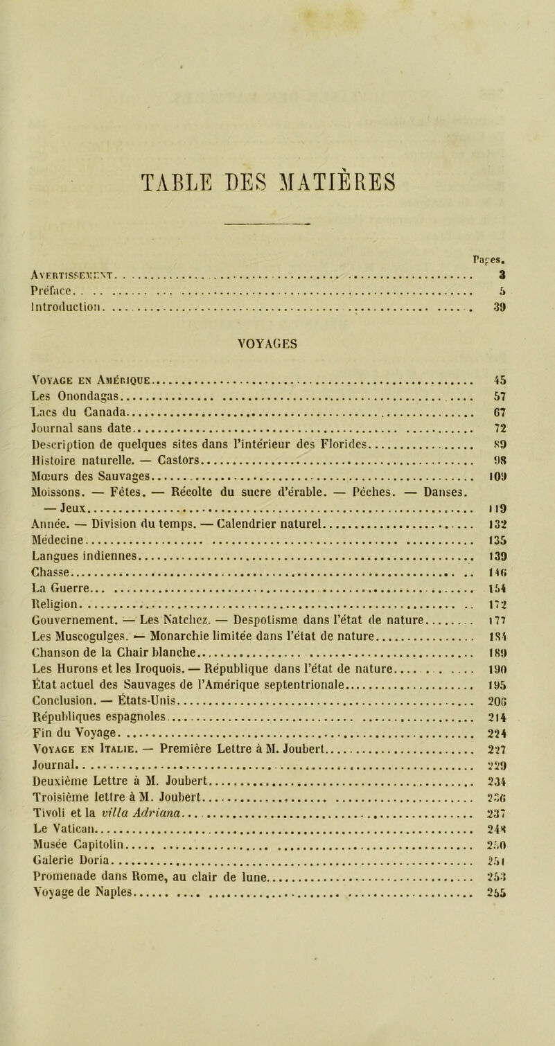 TABLE DES MATIERES Tapes. Avertissement 3 Préface 5 Introduction 39 VOYAGES Voyage en Amérique 45 Les Onondagas 57 Lacs du Canada G7 Journal sans date 72 Description de quelques sites dans l’intérieur des Florides 89 Histoire naturelle. — Castors t)8 Mœurs des Sauvages 109 Moissons. — Fêtes. — Récolte du sucre d’érable. — Pèches. — Danses. — Jeux M9 Année. — Division du temps. — Calendrier naturel 132 Médecine 135 Langues indiennes 139 Chasse H G La Guerre 164 Religion 172 Gouvernement. — Les Natchez. — Despotisme dans l’état de nature 177 Les Muscogulges. — Monarchie limitée dans l’état de nature 1S4 Chanson de la Chair blanche 189 Les Hurons et les Iroquois. — République dans l’état de nature 190 État actuel des Sauvages de l’Amérique septentrionale 195 Conclusion. — États-Unis 20G Républiques espagnoles 214 Fin du Voyage 224 Voyage en Italie. — Première Lettre à M. Joubert 227 Journal 729 Deuxième Lettre à M. Joubert 234 Troisième lettre à M. Joubert 230 Tivoli et la villa Adriana 237 Le Vatican 248 Musée Capitolin 250 Galerie Doria 251 Promenade dans Rome, au clair de lune 253 Voyage de Naples 265