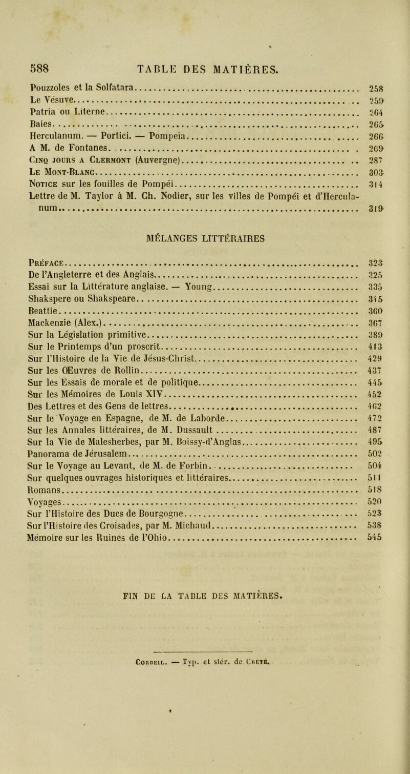 Pouzzoles et la Solfatara 258 Le Vésuve .. 25» Patria ou Literne 204 Baies 205 Herculanum. — Portici. — Pompeïa 206 A M. de Fontanes 20» Cinq jours a Clermont (Auvergne) 28? Le Mont-Blanc 306 Notice sur les fouilles de Pompéi 314 Lettre de M. Taylor à M. Ch. Nodier, sur les villes de Pompéi et d’Herctila- num 3i» MÉLANGES LITTÉRAIRES Préface 323 De l’Angleterre et des Anglais 325 Essai sur la Littérature anglaise. — Young 335 Shakspere ou Shakspeare 315 Beattie 3GO Mackenzie (Alex.) 307 Sur la Législation primitive 38» Sur le Printemps d’un proscrit 413 Sur l’Histoire de la Vie de Jésus-Christ 429 Sur les Œuvres de Rollin 437 Sur les Essais de morale et de politique 445 Sur les Mémoires de Louis XIV 452 Des Lettres et des Gens de lettres 402 Sur le Voyage en Espagne, de M. de Laborde 472 Sur les Annales littéraires, de M. Dussault 487 Sur la Vie de Malesherbes, par M. Boissy-d’Anglas 495 Panorama de Jérusalem 502 Sur le Voyage au Levant, de M. de Forbin 504 Sur quelques ouvrages historiques et littéraires 511 Romans 518 Voyages.... 520 Sur l’Histoire des Ducs de Bourgogne ... 523 Sur l’Histoire des Croisades, par M. Michaud 538 Mémoire sur les Ruines de l’Ohio 545 FIN DE LA TABLE DES MATIÈRES. ConntiL. — Tvp. et stér. de Chetb.