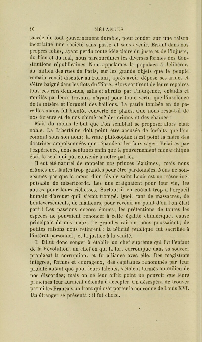 sacrée de tout gouvernement durable, pour fonder sur une raison incertaine une société sans passé et sans avenir. Errant dans nos propres folies, ayant perdu toute idée claire du juste et de l’injuste, du bien et du mal, nous parcourûmes les diverses formes des Con- stitutions républicaines. Nous appelâmes la populace à délibérer, au milieu des rues de Paris, sur les grands objets que le peuple romain venait discuter au Forum, après avoir déposé ses armes et s’étre baigné dans les flots du Tibre. Alors sortirent de leurs repaires tous ces rois demi-nus, salis et abrutis par l’indigence, enlaidis et mutilés par leurs travaux, n’ayant pour toute vertu que l’insolence de la misère et l’orgueil des haillons. La patrie tombée en de pa- reilles mains fut bientôt couverte de plaies. Que nous resta-t-il de nos fureurs et de nos chimères? des crimes et des chaînes ! Mais du moins le but que l’on semblait se proposer alors était noble. La Liberté ne doit point être accusée de forfaits que l’on commit sous son nom; la vraie philosophie n’est point la mère des doctrines empoisonnées que répandent les faux sages. Eclairés par l’expérience, nous sentîmes enfin que le gouvernement monarchique était le seul qui pût convenir à notre patrie.. Il eût été naturel de rappeler nos princes légitimes; mais nous crûmes nos fautes trop grandes pour être pardonnées. Nous ne son- geâmes pas que le cœur d’un fils de saint Louis est un trésor iné- puisable de miséricorde. Les uns craignaient pour leur vie, les autres pour leurs richesses. Surtout il en coûtait trop à l’orgueil humain d’avouer qu’il s’était trompé. Quoi! tant de massacres, de bouleversements, de malheurs, pour revenir au point d’où l’on était parti! Les passions encore émues, les prétentions de toutes les espèces ne pouvaient renoncer à celte égalité chimérique, cause principale de nos maux. De grandes raisons nous poussaient ; de petites raisons nous retinrent : la félicité publique fut sacrifiée à l’intérêt personnel, et la justice à la vanité. 11 fallut donc songer à établir un chef suprême qui fût l’enfant de la Révolution, un chef en qui la loi, corrompue dans sa source, protégeât la corruption, et fît alliance avec elle. Des magistrats intègres, fermes et courageux, des capitaines renommés par leur probité autant que pour leurs talents, s’étaient lormés au milieu de nos discordes; mais on ne leur offrit point un pouvoir que leurs principes leur auraient défendu d’accepter. On désespéra de trouver parmi les Français un front qui osât porter la couronne de Louis XVI. Un étranger se présenta : il fut choisi.