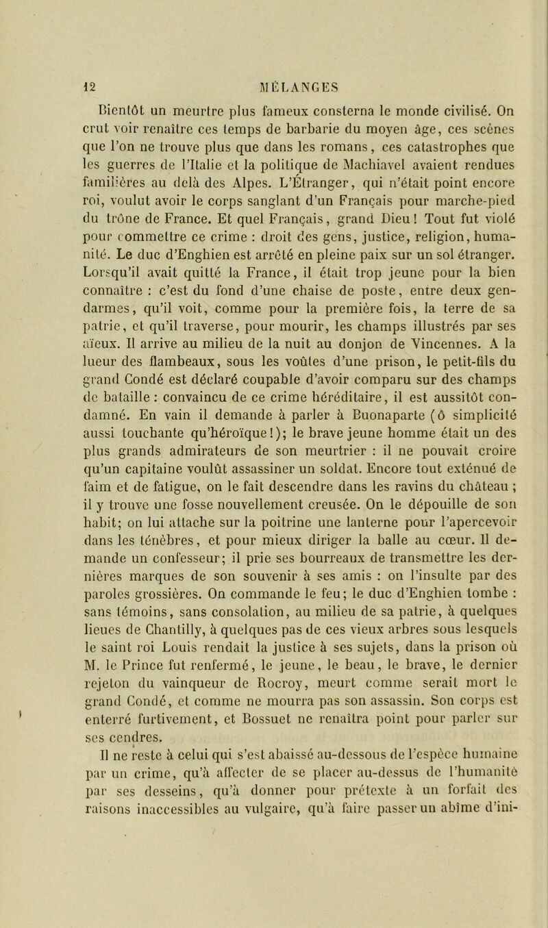 Bientôt un meurtre plus fameux consterna le monde civilisé. On crut voir renaître ces temps de barbarie du moyen âge, ces scènes que l’on ne trouve plus que dans les romans, ces catastrophes que les guerres de l’Italie et la politique de Machiavel avaient rendues familières au delà des Alpes. L’Étranger, qui n’était point encore roi, voulut avoir le corps sanglant d’un Français pour marche-pied du trône de France. Et quel Français, grand Dieu ! Tout fut violé pour commettre ce crime : droit des gens, justice, religion, huma- nité. Le duc d’Enghien est arrêté en pleine paix sur un sol étranger. Lorsqu’il avait quitté la France, il était trop jeune pour la bien connaître : c’est du fond d’une chaise de poste, entre deux gen- darmes, qu’il voit, comme pour la première fois, la terre de sa patrie, et qu’il traverse, pour mourir, les champs illustrés par ses aïeux. Il arrive au milieu de la nuit au donjon de Yincennes. A la lueur des flambeaux, sous les voûtes d’une prison, le petit-üls du grand Condé est déclaré coupable d’avoir comparu sur des champs de bataille : convaincu de ce crime héréditaire, il est aussitôt con- damné. En vain il demande à parler à Buonaparte (ô simplicité aussi touchante qu’héroïque!); le brave jeune homme était un des plus grands admirateurs de son meurtrier : il ne pouvait croire qu’un capitaine voulût assassiner un soldat. Encore tout exténué de faim et de fatigue, on le fait descendre dans les ravins du château ; il y trouve une fosse nouvellement creusée. On le dépouille de son habit; on lui attache sur la poitrine une lanterne pour l’apercevoir dans les ténèbres, et pour mieux diriger la balle au cœur. 11 de- mande un confesseur; il prie ses bourreaux de transmettre les der- nières marques de son souvenir à ses amis : on l’insulte par des paroles grossières. On commande le feu; le duc d’Enghien tombe : sans témoins, sans consolation, au milieu de sa patrie, à quelques lieues de Chantilly, à quelques pas de ces vieux arbres sous lesquels le saint roi Louis rendait la justice à ses sujets, dans la prison où M. le Prince fut renfermé, le jeune, le beau, le brave, le dernier rejeton du vainqueur de Rocroy, meurt comme serait mort le grand Condé, et comme ne mourra pas son assassin. Son corps est enterré furtivement, et Bossuet ne renaîtra point pour parler sur ses cendres. Il ne reste à celui qui s’est abaissé au-dessous de l’espèce humaine par un crime, qu’â affecter de se placer au-dessus de l’humanité par ses desseins, qu’à donner pour prétexte à un forfait des raisons inaccessibles au vulgaire, qu’à faire passer un abîme d’ini-