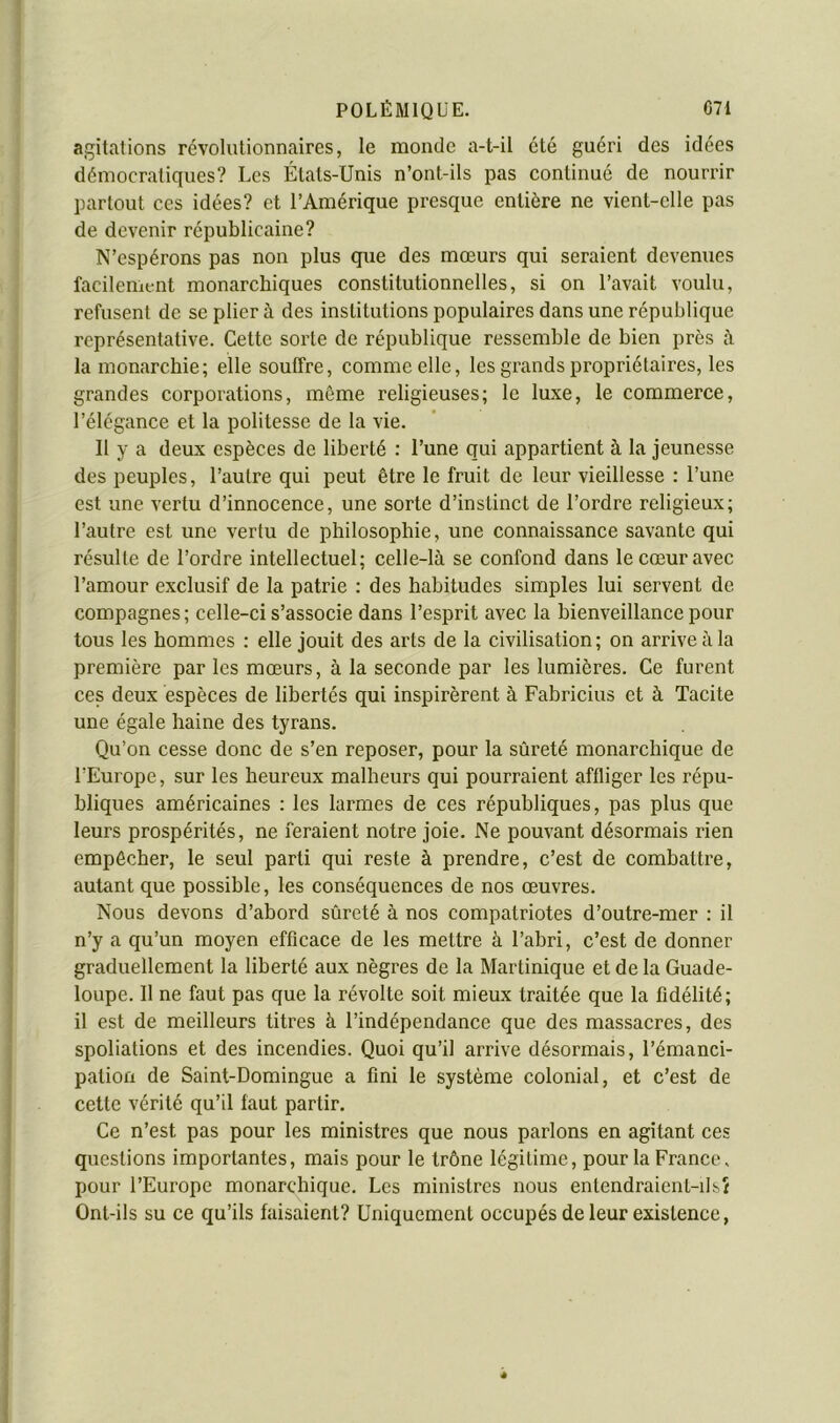 » I t agitations révolutionnaires, le monde a-t-il été guéri des idées démocratiques? Les États-Unis n’ont-ils pas continué de nourrir partout ces idées? et l’Amérique presque entière ne vient-elle pas de devenir républicaine? N’espérons pas non plus que des mœurs qui seraient devenues facilement monarchiques constitutionnelles, si on l’avait voulu, refusent de se plier à des institutions populaires dans une république représentative. Cette sorte de république ressemble de bien près à la monarchie; elle souffre, comme elle, les grands propriétaires, les 1 grandes corporations, même religieuses; le luxe, le commerce, i l’élégance et la politesse de la vie. j II y a deux espèces de liberté : l’une qui appartient à la jeunesse ) des peuples, l’autre qui peut être le fruit de leur vieillesse : l’une est une vertu d’innocence, une sorte d’instinct de l’ordre religieux; l’autre est une vertu de philosophie, une connaissance savante qui résulte de l’ordre intellectuel; celle-là se confond dans le cœur avec l’amour exclusif de la patrie : des habitudes simples lui servent de compagnes; celle-ci s’associe dans l’esprit avec la bienveillance pour tous les hommes : elle jouit des arts de la civilisation ; on arrive à la première par les mœurs, à la seconde par les lumières. Ce furent ces deux espèces de libertés qui inspirèrent à Fabricius et à Tacite une égale haine des tyrans. Qu’on cesse donc de s’en reposer, pour la sûreté monarchique de l’Europe, sur les heureux malheurs qui pourraient affliger les répu- bliques américaines : les larmes de ces républiques, pas plus que leurs prospérités, ne feraient notre joie. Ne pouvant désormais rien empêcher, le seul parti qui reste à prendre, c’est de combattre, autant que possible, les conséquences de nos œuvres. Nous devons d’abord sûreté à nos compatriotes d’outre-mer : il n’y a qu’un moyen efficace de les mettre à l’abri, c’est de donner graduellement la liberté aux nègres de la Martinique et de la Guade- loupe. 11 ne faut pas que la révolte soit mieux traitée que la fidélité; il est de meilleurs titres à l’indépendance que des massacres, des spoliations et des incendies. Quoi qu’il arrive désormais, l’émanci- pation de Saint-Domingue a fini le système colonial, et c’est de cette vérité qu’il faut partir. Ce n’est pas pour les ministres que nous parlons en agitant ces questions importantes, mais pour le trône légitime, pour la France. pour l’Europe monarchique. Les ministres nous entendraient-ilsî Ont-ils su ce qu’ils faisaient? Uniquement occupés de leur existence, 4