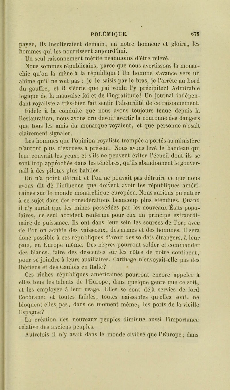 payer, ils insulteraient demain, en notre honneur et gloire, les hommes qui les nournssent aujourd’hui. Un seul raisonnement mérite néanmoins d’étre relevé. Nous sommes républicains, parce que nous avertissons la monar- chie qu’on la mène à la république ! Un homme s’avance vers un abîme qu’il ne voit pas : je le saisis par le bras, je l’arrête au bord du gouffre, et il s’écrie que j’ai voulu l’y précipiter! Admirable logique de la mauvaise foi et de l’ingratitude! Un journal indépen- dant royaliste a très-bien fait sentir l’absurdité de ce raisonnement. Fidèle à la conduite que nous avons toujours tenue depuis la Picstauralion, nous avons cru devoir avertir la couronne des dangers que tous les amis du monarque voyaient, et que personne n’osait clairement signaler. Les hommes que l’opinion royaliste trompée a portés au ministère n’auront plus d’excuses à présent. Nous avons levé le bandeau qui leur couvrait les yeux; et s’ils ne peuvent éviter l’écueil dont ils se sont trop approchés dans les ténèbres, qu’ils abandonnent le gouver- nail à des pilotes plus habiles. On n’a point détruit et l’on ne pouvait pas détruire ce que nous avons dit de l’influence que doivent avoir les républiques améri- caines sur le monde monarchique européen. Nous aurions pu entrer à ce sujet dans des considérations beaucoup plus étendues. Quand il n’y aurait que les mines possédées par les nouveaux États popu- laires, ce seul accident renferme pour eux un principe extraordi- naire de puissance. Ils ont dans leur sein les sources de l’or; avec de l’or on achète des vaisseaux, des armes et des hommes. Il sera donc possible à ces républiques d’avoir des soldats étrangers, à leur paie, en Europe même. Des nègres pourront solder et commander des blancs, faire des descentes sur les côtes de notre continent, pour se joindre à leurs auxiliaires. Carthage n’envoyait-elle pas des Ibériens et des Gaulois en Italie? Ces riches républiques américaines pourront encore appeler à elles tous les talents de l’Europe, dans quelque genre que ce soit, et les employer à leur usage. Elles se sont déjà servies de lord Cochrane; et toutes faibles, toutes naissantes qu’elles sont, ne bloquent-elles pas, dans ce moment même, les ports de la vieille Espagne? La création des nouveaux peuples diminue aussi l’imporlance relative des anciens peuples. Aulrelois il n’y avait dans le monde civilisé que l’Europe; dans