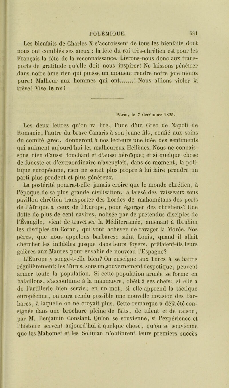 Les bienfaits de Charles X s’accroissent de tous les bienfaits dont nous ont comblés ses aïeux : la fête du roi très-chrétien est pour les Français la fête de la reconnaissance. Livrons-nous donc aux trans- ports de gratitude qu’elle doit nous inspirer! Ne laissons pénétrer dans notre àme rien qui puisse un moment rendre notre joie moins pure! Malheur aux hommes qui ont ! Nous allions violer la trêve ! Vive le roi ! Paris, le 7 décembre 1825. Les deux lettres qu’on va lire, l’une d’un Grec de Napoli de Remanie, l’autre du brave Canaris à son jeune fils, confié aux soins du comité grec, donneront à nos lecteurs une idée des sentiments qui animent aujourd’hui les malheureux Hellènes. Nous ne connais- sons rien d’aussi touchant et d’aussi héroïque; et si quelque chose de funeste et d’extraordinaire n’aveuglait, dans ce moment, la poli- tique européenne, rien ne serait plus propre à lui faire prendre un parti plus prudent et plus généreux. La postérité pourra-t-elle jamais croire que le monde chrétien, à l’époque de sa plus grande civilisation, a laissé des vaisseaux sous pavillon chrétien transporter des hordes de mahométans des ports de l’Afrique à ceux de l’Europe, pour égorger des chrétiens? Une flotte de plus de cent navires, nolisée par de prétendus disciples de l’Évangile, vient de traverser la Méditerranée, amenant à Ibrahim les disciples du Coran, qui vont achever de ravager la Morée. Nos pères, que nous appelons barbares; saint Louis, quand il allait chercher les infidèles jusque dans leurs foyers, prêtaient-ils leurs galères aux Maures pour envahir de nouveau l’Espagne? L’Europe y songe-t-elle bien? On enseigne aux Turcs à se battre régulièrement; les Turcs, sous un gouvernement despotique, peuvent armer toute la population. Si cette population armée se forme en bataillons, s’accoutume à la manœuvre, obéit à ses chefs; si elle a de l’artillerie bien servie; en un mot, si elle apprend la lactique européenne, on aura rendu possible une nouvelle invasion des Bar- bares, à laquelle on ne croyait plus. Cette remarque a déjà été con- signée dans une brochure pleine de faits, de talent et de raison, par M. Benjamin Constant. Qu’on se souvienne, si l’expérience et l’histoire servent aujourd’hui à quelque chose, qu’on se souvienne que les Mahomet et les Soliman n’obtinrent leurs premiers succès