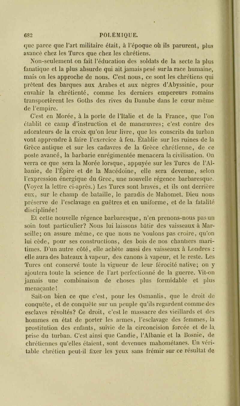 que parce que l’art militaire était, à l’époque où ils parurent, plus avancé chez les Turcs que chez les chrétiens. Non-seulement on fait l’éducation des soldats de la secte la plus fanatique et la plus absurde qui ait jamais pesé sur la race humaine, mais on les approche de nous. C’est nous, ce sont les chrétiens qui prêtent des barques aux Arabes et aux nègres d’Abyssinie, pour env.ahir la chrétienté, comme les derniers empereurs romains transportèrent les Goths des rives du Danube dans le cœur même de l’empire. C’est en Morée, à la porte de l’Italie et de la France, que l’on élahlit ce camp d’instruction et de manœuvres; c’est contre des adorateurs de la croix qu’on leur livre, que les conscrits du turban vont apprendre à faire l’exercice à feu. Établie sur les ruines de la Grèce antique et sur les cadavres de la Grèce chrétienne, de ce poste avancé, la barbarie enrégimentée menacera la civilisation. On verra ce que sera la Morée lorsque, appuyée sur les Turcs de l’Al- banie, de l’Épire et de la Macédoine, elle sera devenue, selon l’expression énergique du Grec, une nouvelle régence barbaresque. (Voyez la lettre ci-après.) Les Turcs sont braves, et ils ont derrière eux, sur le champ de bataille, le paradis de Mahomet. Dieu nous préserve de l’esclavage en guêtres et en uniforme, et de la fatalité disciplinée ! Et cette nouvelle régence barbaresque, n’en prenons-nous pas un soin tout particulier? Nous lui laissons bâtir des vaisseaux à Mar- seille; on assure môme, ce que nous ne Voulons pas croire, qu’on lui cède, pour ses constructions, des bois de nos chantiers mari- times. D’un autre côté, elle achète aussi des vaisseaux à Londres : elle aura des bateaux à vapeur, des canons à vapeur, et le reste. Les Turcs ont conservé toute la vigueur de leur férocité native; on y ajoutera toute la science de l’art perfectionné de la guerre. Vit-on jamais une combinaison de choses plus formidable et plus menaçante ! Sait-on bien ce que c’est, pour les Osmanlis, que le droit de conquête, et de conquête sur un peuple qu’ils regardent comme des esclaves révoltés? Ce droit, c’est le massacre des vieillards et des hommes en état de porter les armes, l’esclavage des femmes, la prostitution des enfants, suivie de la circoncision forcée et de la prise du turban. C’est ainsi que Candie, l’Albanie et la Bosnie, de chrétiennes qu’elles étaient, sont devenues mahomélanes. Un véri- table chrétien peut-il li.xer les yeux sans frémir sur ce résultat de