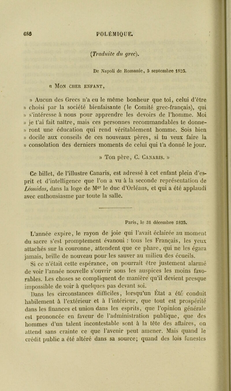 {Traduite du grec). De Napoli de Uomanie, 5 septembre 181'5. « Mon cher enfant, » Aucun des Grecs n’a eu le même bonheur que toi, celui d’être )) choisi par la société bienfaisante (le Comité grec-français), qui » s’intéresse à nous pour apprendre les devoirs de l’homme. Moi I) je t’ai fait naître, mais ces personnes recommandables te donne- » ront une éducation qui rend véritablement homme. Sois bien » docile aux conseils de ces nouveaux pères, si tu veux faire la )) consolation des derniers moments de celui qui t’a donné le jour. » Ton père, C. Canaris. » Ce billet, de l’illustre Canaris, est adressé à cet enfant plein d’es- prit et d’intelligence que l’on a vu à la seconde représentation de Léonidas, dans la loge de M® le duc d’Orléans, et qui a été applaudi avec enthousiasme par toute la salle. Paris, le 31 décembre 1825. L’année expire, le rayon de joie qui l’avait éclairée au moment du sacre s’est promptement évanoui : tous les Français, les yeux attachés sur la couronne, attendent que ce phare, qui ne les égara jamais, brille de nouveau pour les sauver au milieu des écueils. Si ce n’était cette espérance, on pourrait être justement alarmé de voir l’année nouvelle s’ouvrir sous les auspices les moins favo- rables. Les choses se compliquent de manière qu’il devient presque impossible de voir à quelques pas devant soi. Dans les circonstances difficiles, lorsqu’un État a étfi conduit habilement à l’extérieur et à l’intérieur, que tout est prospérité dans les finances et union dans les esprits, que l’opinion générale est prononcée en faveur de l’administration publique, que des hommes d’un talent incontestable sont à la tête des allaires, on attend sans crainte ce que l’avenir peut amener. Mais quand le crédit public a été altéré dans sa source; quand des lois funestes