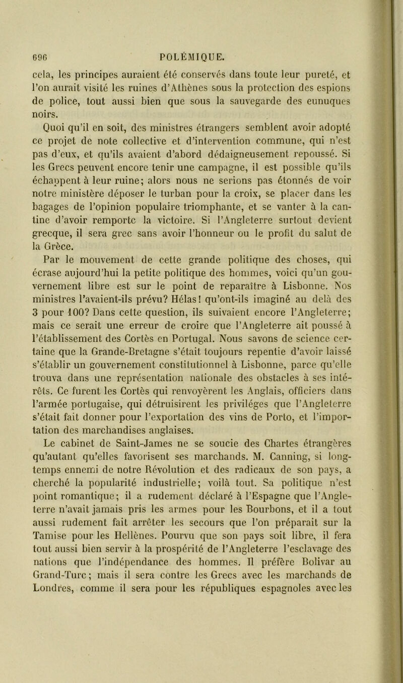 cela, les principes auraient été conservés dans tonte leur pureté, et l’on aurait visité les ruines d’Athènes sous la protection des espions de police, tout aussi bien que sous la sauvegarde des eunuques noirs. Quoi qu’il en soit, des ministres étrangers semblent avoir adopté ce projet de note collective et d’intervention commune, qui n’est pas d’eux, et qu’ils avaient d’abord dédaigneusement repoussé. Si les Grecs peuvent encore tenir une campagne, il est possible qu’ils échappent à leur ruine; alors nous ne serions pas étonnés de voir notre ministère déposer le turban pour la croix, se placer dans les bagages de l’opinion populaire triomphante, et se vanter à la can- tine d’avoir remporte la victoire. Si l’Angleterre surtout devient grecque, il sera grec sans avoir l’honneur ou le profit du salut de la Grèce. Par le mouvement de cette grande politique des choses, qui écrase aujourd’hui la petite politique des hommes, voici qu’un gou- vernement libre est sur le point de reparaître à Lisbonne. Nos ministres Pavaient-ils prévu? Hélas! qu’ont-ils imaginé au delà des 3 pour 100? Dans cette question, ils suivaient encore l’Angleterre; mais ce serait une erreur de croire que l’Angleterre ait poussé à l’établissement des Cortès en Portugal. Nous savons de science cer- taine que la Grande-Bretagne s’était toujours repentie d’avoir laissé s’établir un gouvernement constitutionnel à Lisbonne, parce qu’elle trouva dans une représentation nationale des obstacles à ses inté- rêts. Ce furent les Cortès qui renvoyèrent les Anglais, officiers dans l’armée portugaise, qui détruisirent les privilèges que l’.Anglelerre s’était fait donner pour l’exportation des vins de Porto, et l’impor- tation des marchandises anglaises. Le cabinet de Saint-James ne se soucie des Chartes étrangères qu’autant qu’elles favorisent ses marchands. M. Canning, si long- temps ennemi de notre Révolution et des radicaux de son pays, a cherché la popularité industrielle; voilà tout. Sa politique n’est point romantique; il a rudement déclaré à l’Espagne que l’Angle- terre n’avait jamais pris les armes pour les Bourbons, et il a tout aussi rudement fait arrêter les secours que l’on préparait sur la Tamise pour les Hellènes. Pourvu que son pays soit libre, il fera tout aussi bien servir à la prospérité de l’Angleterre l’esclavage des nations que l’indépendance des hommes. Il préfère Bolivar au Grand-Turc ; mais il sera contre les Grecs avec les marchands de Londres, comme il sera pour les républiques espagnoles avec les