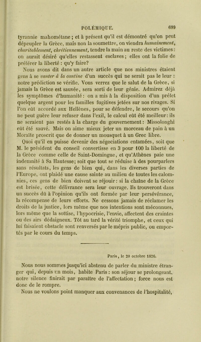 tyrannie maliomélane ; et à présent qu’il est démontré qu’on peut dépeupler la Grèce, mais non la soumettre, on Vimàvdi humainement, charitablement, chrétiennement, tendre la main au reste des victimes : on aurait désiré qu’elles restassent esclaves ; elles ont la folie de prélérer la liberté : qu’y faire? Nous avons dit dans un autre article que nos ministres étaient gens à se vanter à la cantine d’un succès qui ne serait pas le leur : notre prédiction se vérifie. Vous verrez que le salut de la Grèce, si jamais la Grèce est sauvée, sera sorti de leur génie. Admirez déjà les symptômes d’humanité : on a mus à la disposition d’un préfet quelque argent pour les familles fugitives jetées sur nos rivages. Si l’on eût accordé aux Hellènes, pour se défendre, le secours qu’on ne peut guère leur refuser dans l’exil, le calcul eût été meilleur: ils ne seraient pas restés à la charge du gouvernement : Missolonghi eût été sauvé. Mais on aime mieux jeter un morceau de pain à un Moraïte proscrit que de donner un mousquet à un Grec libre. Quoi qu’il en puisse devenir des négociations entamées, soit que M. le président du conseil convertisse en 3 pour 100 la liberté de la Grèce comme celle de Saint-Domingue, et qu’Athènes paie une indemnité à Sa Hautesse; soit que tout se réduise à des pourparlers sans résultats, les gens de bien qui, dans les diverses parties de l’Europe, ont plaidé une cause sainte au milieu de toutes les calom- nies, ces gens de bien doivent se réjouir: si la chaîne de la Grèce est hrisée, cette délivrance sera leur ouvrage. Ils trouveront dans un succès dû à l’opinion qu’ils ont formée par leur persévérance, la récompense de leurs efforts. Ne cessons jamais de réclamer les droits de la justice, lors même que nos intentions sont méconnues, lors même que la sottise, l’hypocrisie, l’envie, affectent des craintes ou des airs dédaigneux. Tôt au tard la vérité triomphe, et ceux qui lui faisaient obstacle sont renversés par le mépris public, ou empor- tés par le cours du temps. Paris, le 20 octobre 182C. Nous nous sommes jusqu’ici abstenu de parler du ministre étran- ger qui, depuis un mois, habite Paris : son séjour se prolongeant, notre silence finirait par paraître de l’affectation; force nous est donc de le rompre. Nous ne voulons point manquer aux convenances de l’hospitalité.