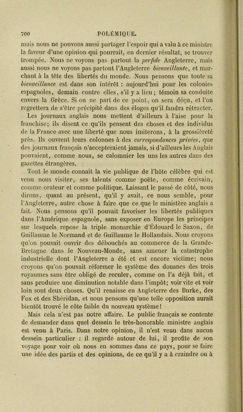 mais nous ne pouvons aussi partager l’espoir qui a valu à ce ministre la faveur d’une opinion qui pourrait, en dernier résultat, se trouver trompée. Nous ne voyons pas partout la pe^'fide Angleterre, mais aussi nous ne voyons pas partout l’Angleterre bienveillante, et mar- chant à la tête des libertés du monde. Nous pensons que toute sa bienveillance est dans son intérêt : aujourd’hui pour les colonies espagnoles, demain contre elles, s’il y a lieu ; témoin sa conduite envers la Grèce. Si on ne part de ce point, on sera déçu, et l’on regrettera de s’être précipité dans des éloges qu’il faudra rétracter. Les journaux anglais nous mettent d’ailleurs à l’aise pour la franchise; ils disent ce qu’ils pensent des choses et des individus de la France avec une liberté que nous imiterons, à la grossièreté près. Us ouvrent leurs colonnes à des correspondances privées, que des journaux français n’accepteraient jamais, si d’ailleurs les Anglais pouvaient, comme nous, se calomnier les uns les autres dans des gazettes étrangères. Tout le monde connaît la vie publique de l’hôte célèbre qui est venu nous visiter, ses talents comme poète, comme écrivain, comme orateur et comme politique. Laissant le passé de côté, nous dirons, quant au présent, qu’il y avait, ce nous semble, pour l’Angleterre, autre chose à faire que ce que le ministère anglais a fait. Nous pensons qu’il pouvait favoriser les libertés publiques dans l’Amérique espagnole, sans exposer en Europe les principes sur lesquels repose la triple monarchie d’Édouard le Saxon, de Guillaume le Normand et de Guillaume le Hollandais. Nous croyons qu’on pouvait ouvrir des débouchés au commerce de la Grande- Bretagne dans le Nouveau-Monde, sans amener la catastrophe industrielle dont l’Angleterre a été et est encore victime; nous croyons qu’on pouvait réformer le système des douanes des trois royaumes sans être obligé de reculer, comme on l’a déjà fait, et sans produire une diminution notable dans l’impôt; voir vite et voir loin sont deux choses. Qu’il renaisse en Angleterre des Burke, des Fox et des Shéridan, et nous pensons qu’une telle opposition aurait bientôt trouvé le côte faible du nouveau système ! Mais cela n’est pas notre affaire. Le public français se contente de demander dans quel dessein le très-honorable ministre anglais est venu à Paris. Dans notre opinion, il n’est venu dans aucun dessein particulier : il regarde autour de lui, il profite de son voyage pour voir où nous en sommes dans ce pays, pour se faire une idée des partis et des opinions, de ce qu’il y a à craindre ou à