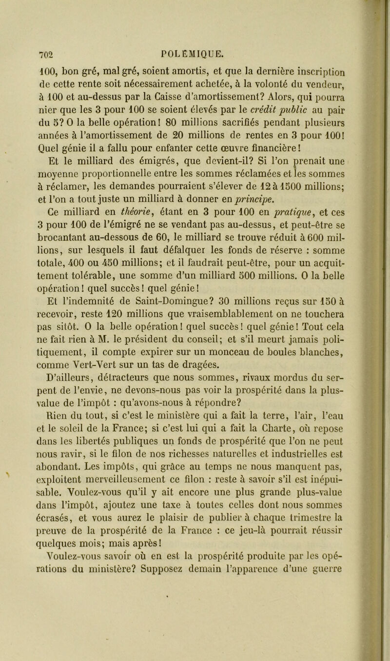 100, bon gré, malgré, soient amortis, et que la dernière inscription de cette rente soit nécessairement achetée, à la volonté du vendeur, à 100 et au-dessus par la Caisse d’amortissement? Alors, qui pourra nier que les 3 pour 100 se soient élevés par le crédit public au pair du 5? O la belle opération! 80 millions sacrifiés pendant plusieurs années à l’amortissement de 20 millions de rentes en 3 pour 100! Quel génie il a fallu pour enfanter cette œuvre financière ! Et le milliard des émigrés, que devient-il? Si l’on prenait une moyenne proportionnelle entre les sommes réclamées et les sommes à réclamer, les demandes pourraient s’élever de 12àlS00 millions; et l’on a tout juste un milliard à donner principe. Ce milliard en théorie, étant en 3 pour 100 en pratique, et ces 3 pour 100 de l’émigré ne se vendant pas au-dessus, et peut-être se brocantant au-dessous de 60, le milliard se trouve réduit à 600 mil- lions, sur lesquels il faut défalquer les fonds de réserve : somme totale, 400 ou 450 millions; et il faudrait peut-être, pour un acquit- tement tolérable, une somme d’un milliard 500 millions. O la belle opération ! quel succès ! quel génie ! Et l’indemnité de Saint-Domingue? 30 millions reçus sur 150 à recevoir, reste 120 millions que vraisemblablement on ne touchera pas sitôt. O la belle opération ! quel succès ! quel génie ! Tout cela ne fait rien à M. le président du conseil ; et s’il meurt jamais poli- tiquement, il compte expirer sur un monceau de boules blanches, comme Vert-Vert sur un tas de dragées. D’ailleurs, détracteurs que nous sommes, rivaux mordus du ser- pent de l’envie, ne devons-nous pas voir la prospérité dans la plus- value de l’impôt : qu’avons-nous à répondre? Rien du tout, si c’est le ministère qui a fait la terre, l’air, l’eau et le soleil de la France; si c’est lui qui a fait la Charte, où repose dans les libertés publiques un fonds de prospérité que l’on ne peut nous ravir, si le filon de nos richesses naturelles et industrielles est abondant. Les impôts, qui grâce au temps ne nous manquent pas, exploitent merveilleusement ce filon : reste à savoir s’il est inépui- sable. Voulez-vous qu’il y ait encore une plus grande plus-value dans l’impôt, ajoutez une taxe à toutes celles dont nous sommes écrasés, et vous aurez le plaisir de publier à chaque trimestre la preuve de la prospérité de la France : ce jeu-là pourrait réussir quelques mois; mais après! Voulez-vous savoir où en est la prospérité produite par les opé- rations du ministère? Supposez demain l’apparence d’une guerre