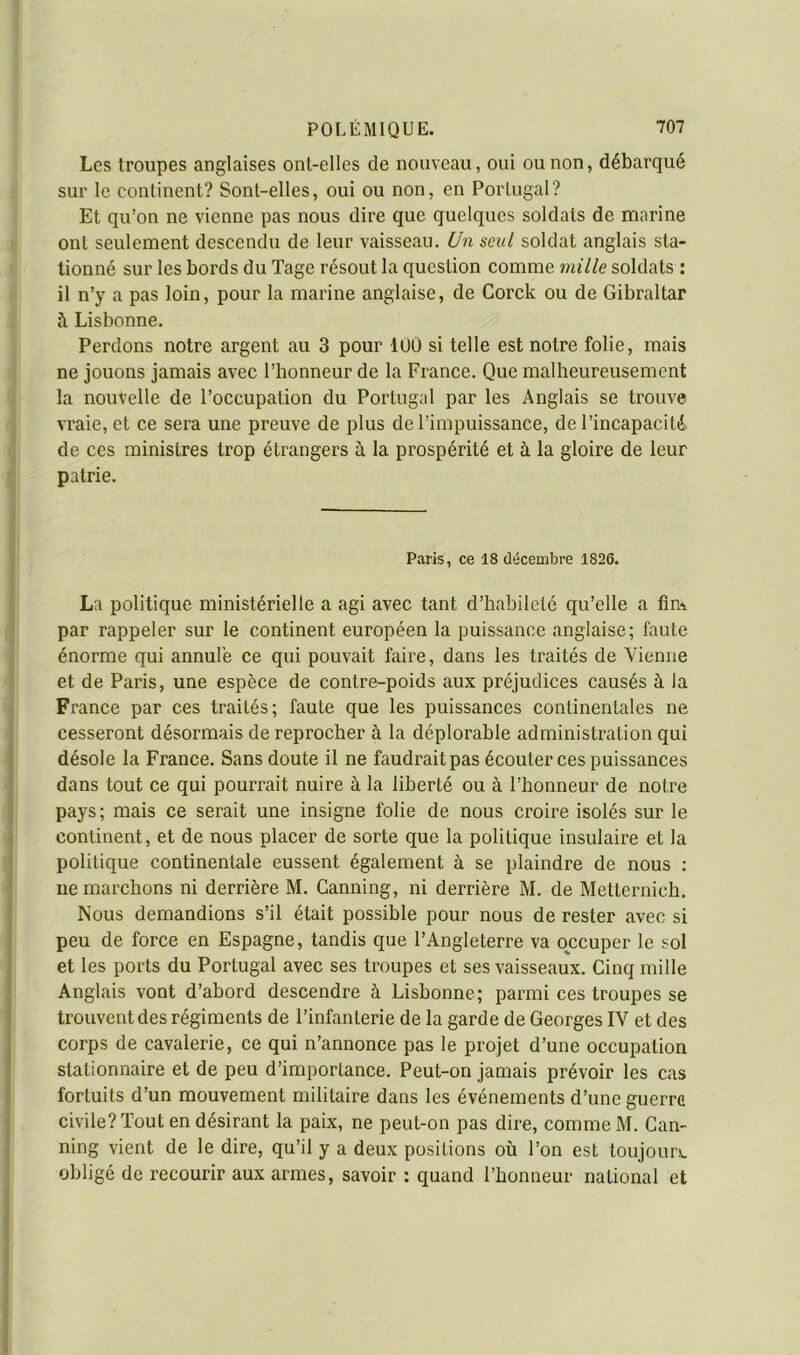 Les troupes anglaises ont-elles de nouveau, oui ou non, débarqué sur le continent? Sont-elles, oui ou non, en Portugal? Et qu’on ne vienne pas nous dire que quelques soldats de naarine ont seulement descendu de leur vaisseau. Un seul soldat anglais sta- tionné sur les bords du Tage résout la question comme mille soldats : il n’y a pas loin, pour la marine anglaise, de Corck ou de Gibraltar i\ Lisbonne. Perdons notre argent au 3 pour dOÛ si telle est notre folie, mais ne jouons jamais avec l’honneur de la France. Que malheureusement la nouvelle de l’occupation du Portugal par les Anglais se trouve vraie, et ce sera une preuve de plus de l’impuissance, de l’incapacité de ces ministres trop étrangers à la prospérité et à la gloire de leur patrie. Paris, ce 18 décembre 1826. La politique ministérielle a agi avec tant d’habileté qu’elle a fim par rappeler sur le continent européen la puissance anglaise; faute énorme qui annulé ce qui pouvait faire, dans les traités de Vienne et de Paris, une espèce de contre-poids aux préjudices causés à la France par ces traités; faute que les puissances continentales ne cesseront désormais de reprocher à la déplorable administration qui désole la France. Sans doute il ne faudrait pas écouter ces puissances dans tout ce qui pourrait nuire à la liberté ou à l’honneur de notre pays; mais ce serait une insigne folie de nous croire isolés sur le continent, et de nous placer de sorte que la politique insulaire et la politique continentale eussent également à se plaindre de nous ; ne marchons ni derrière M. Canning, ni derrière M. de Metternich. Nous demandions s’il était possible pour nous de rester avec si peu de force en Espagne, tandis que l’Angleterre va ojccuper le sol et les ports du Portugal avec ses troupes et ses vaisseaux. Cinq mille Anglais vont d’abord descendre à Lisbonne; parmi ces troupes se trouvent des régiments de l’infanterie de la garde de Georges IV et des corps de cavalerie, ce qui n’annonce pas le projet d’une occupation stationnaire et de peu d’importance. Peut-on jamais prévoir les cas fortuits d’un mouvement militaire dans les événements d’une guerre civile? Tout en désirant la paix, ne peut-on pas dire, comme M. Can- ning vient de le dire, qu’il y a deux positions où l’on est toujours obligé de recourir aux armes, savoir : quand l’honneur national et