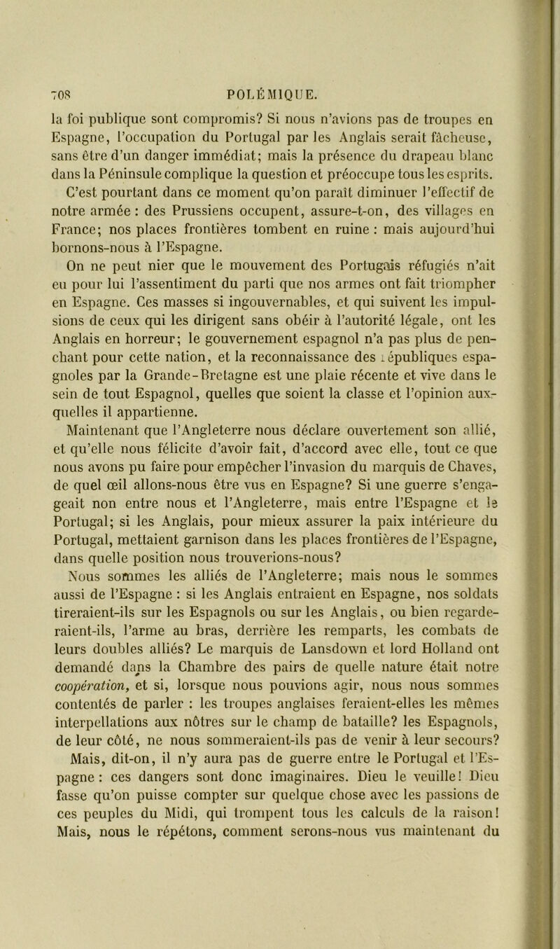 F 708 POLÉMIQUE. la foi publique sont compromis? Si nous n’avions pas de troupes en Espagne, l’occupation du Portugal parles Anglais serait fâcheuse, sans être d’un danger immédiat; mais la présence du drapeau blanc dans la Péninsule complique la question et préoccupe tous les esprits. C’est pourtant dans ce moment qu’on paraît diminuer l’effectif de notre armée: des Prussiens occupent, assure-t-on, des villages en France; nos places frontières tombent en ruine: mais aujourd’hui bornons-nous à l’Espagne. On ne peut nier que le mouvement des Portugais réfugiés n’ait eu pour lui l’assentiment du parti que nos armes ont fait triompher en Espagne. Ces masses si ingouvernables, et qui suivent les impul- sions de ceux qui les dirigent sans obéir à l’autorité légale, ont les Anglais en horreur; le gouvernement espagnol n’a pas plus de pen- chant pour cette nation, et la reconnaissance des républiques espa- gnôles par la Grande-Bretagne est une plaie récente et vive dans le ’ ; sein de tout Espagnol, quelles que soient la classe et l’opinion aux- quelles il appartienne. Maintenant que l’Angleterre nous déclare ouvertement son allié, ;t et qu’elle nous félicite d’avoir fait, d’accord avec elle, tout ce que nous avons pu faire pour empêcher l’invasion du marquis de Chaves, de quel œil allons-nous être vus en Espagne? Si une guerre s’enga- geait non entre nous et l’Angleterre, mais entre l’Espagne et le m Portugal; si les Anglais, pour mieux assurer la paix intérieure du S Portugal, mettaient garnison dans les places frontières de l’Espagne, S dans quelle position nous trouverions-nous? ■ Nous sommes les alliés de l’Angleterre; mais nous le sommes B aussi de l’Espagne : si les Anglais entraient en Espagne, nos soldats B tireraient-ils sur les Espagnols ou sur les Anglais, ou bien regarde- B raient-ils, l’arme au bras, derrière les remparts, les combats de m leurs doubles alliés? Le marquis de Lansdown et lord Holland ont B demandé dans la Chambre des pairs de quelle nature était notre B coopération, et si, lorsque nous pouvions agir, nous nous sommes ] contentés de parler : les troupes anglaises feraient-elles les mêmes interpellations aux nôtres sur le champ de bataille? les Espagnols, de leur côté, ne nous sommeraient-ils pas de venir à leur secours? Mais, dit-on, il n’y aura pas de guerre entre le Portugal et l’Es- pagne : ces dangers sont donc imaginaires. Dieu le veuille! Dieu fasse qu’on puisse compter sur quelque chose avec les passions de ces peuples du Midi, qui trompent tous les calculs de la raison! Mais, nous le répétons, comment serons-nous vus maintenant du