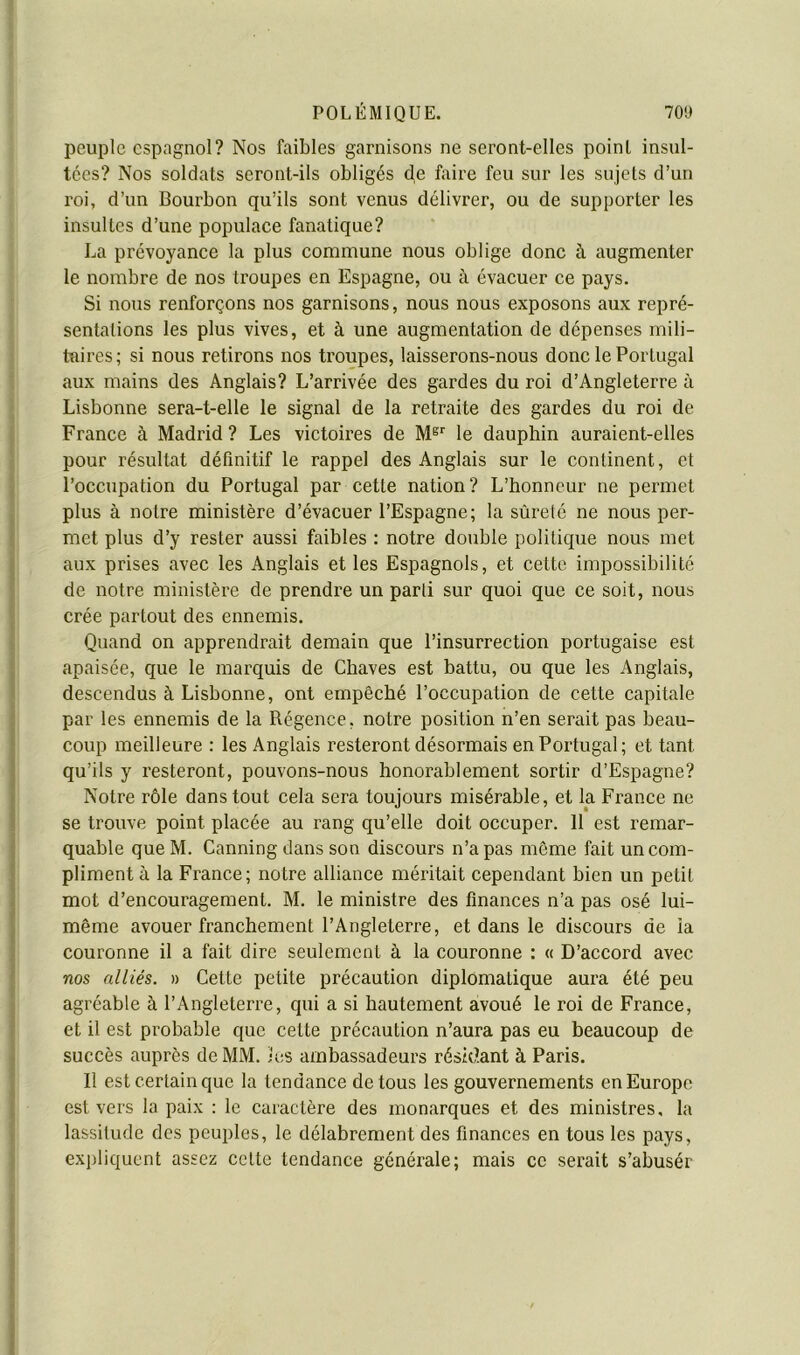 peuple espagnol? Nos faibles garnisons ne seront-elles point insul- tées? Nos soldats seront-ils obligés de faire feu sur les sujets d’un roi, d’un Bourbon qu’ils sont venus délivrer, ou de supporter les insultes d’une populace fanatique? La prévoyance la plus commune nous oblige donc à augmenter le nombre de nos troupes en Espagne, ou à évacuer ce pays. Si nous renforçons nos garnisons, nous nous exposons aux repré- sentations les plus vives, et à une augmentation de dépenses mili- taires; si nous retirons nos troupes, laisserons-nous donc le Portugal aux mains des Anglais? L’arrivée des gardes du roi d’Angleterre à Lisbonne sera-t-elle le signal de la retraite des gardes du roi de France à Madrid? Les victoires de M®*' le dauphin auraient-elles pour résultat définitif le rappel des Anglais sur le continent, et l’occupation du Portugal par cette nation? L’honneur ne permet plus à notre ministère d’évacuer l’Espagne; la sûreté ne nous per- met plus d’y rester aussi faibles : notre double politique nous met aux prises avec les Anglais et les Espagnols, et cette, impossibilité de notre ministère de prendre un parti sur quoi que ce soit, nous crée partout des ennemis. Quand on apprendrait demain que l’insurrection portugaise est apaisée, que le marquis de Cbaves est battu, ou que les Anglais, descendus à Lisbonne, ont empêché l’occupation de cette capitale par les ennemis de la Régence, notre position n’en serait pas beau- coup meilleure : les Anglais resteront désormais en Portugal; et tant qu’ils y resteront, pouvons-nous honorablement sortir d’Espagne? Notre rôle dans tout cela sera toujours misérable, et la France ne se trouve point placée au rang qu’elle doit occuper. 11 est remar- quable queM. Canning dans son discours n’a pas môme fait un com- pliment à la France; notre alliance méritait cependant bien un petit mot d’encouragement. M. le ministre des finances n’a pas osé lui- même avouer franchement l’Angleterre, et dans le discours de ia couronne il a fait dire seulement à la couronne : « D’accord avec nos alliés. » Cette petite précaution diplomatique aura été peu agréable à l’Angleterre, qui a si hautement avoué le roi de France, et il est probable que cette précaution n’aura pas eu beaucoup de succès auprès de MM. les ambassadeurs résidant à Paris. Il est certain que la tendance de tous les gouvernements en Europe est vers la paix : le caractère des monarques et des ministres, la lassitude des peuples, le délabrement des finances en tous les pays, expliquent assez cette tendance générale; mais ce serait s’abusér