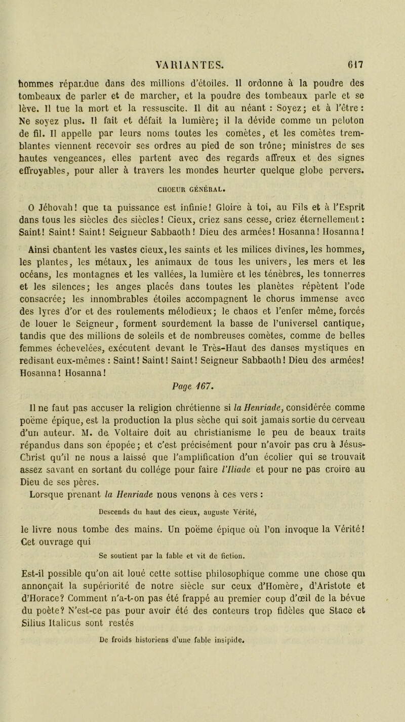 hommes répandue dans des millions d’étoiles. 11 ordonne à la poudre des tombeaux de parler et de marcher, et la poudre des tombeaux parle et se lève. 11 tue la mort et la ressuscite. 11 dit au néant : Soyez; et à l’être: Ne soyez plus. Il fait et défait la lumière; il la dévide comme un peloton de fil. Il appelle par leurs noms toutes les comètes, et les comètes trem- blantes viennent recevoir ses ordres au pied de son trône; ministres de ses hautes vengeances, elles partent avec des regards affreux et des signes effroyables, pour aller à travers les mondes heurter quelque globe pervers. CIIOEUU GÉNÉRAL. O Jéhovah! que ta puissance est infinie! Gloire à toi, au Fils et à l’Esprit dans tous les siècles des siècles ! Cieux, criez sans cesse, criez éternellement : Saint! Saint! Saint! Seigneur Sabbaoth! Dieu des armées! Hosanna! llosanna! Ainsi chantent les vastes cieux, les saints et les milices divines, les hommes, les plantes, les métaux, les animaux de tous les univers, les mers et les océans, les montagnes et les vallées, la lumière et les ténèbres, les tonnerres et les silences; les anges placés dans toutes les planètes répètent l’ode consacrée; les innombrables étoiles accompagnent le chorus immense avec des lyres d’or et des roulements mélodieux; le chaos et l’enfer même, forcés de louer le Seigneur, forment sourdement la basse de Puniversel cantique, tandis que des millions de soleils et de nombreuses comètes, comme de belles femmes échevelées, exécutent devant le Très-Haut des danses mystiques en redisant eux-mêmes : Saint! Saint! Saint! Seigneur Sabbaoth! Dieu des armées! Hosanna! Hosanna! Page 167. Il ne faut pas accuser la religion chrétienne si la Henriade, considérée comme poème épique, est la production la plus sèche qui soit jamais sortie du cerveau d'un auteur. M. de Voltaire doit au christianisme le peu de beaux traits répandus dans son épopée; et c’est précisément pour n’avoir pas cru à Jésus- Christ qu’il ne nous a laissé que l’amplification d’un écolier qui se trouvait assez savant en sortant du collège pour faire l'Iliade et pour ne pas croire au Dieu de ses pères. Lorsque prenant la Henriade nous venons à ces vers : Descends du haut des cieux, auguste Vérité, le livre nous tombe des mains. Un poème épique où l’on invoque la Vérité! Cet ouvrage qui Se soutient par la fable et vit de fiction. Est-il possible qu’on ait loué cette sottise philosophique comme une chose qui annonçait la supériorité de notre siècle sur ceux d’Homère, d’Aristote et d’Horace? Comment n'a-t-on pas été frappé au premier coup d’œil de la bévue du poète? N’est-ce pas pour avoir été des conteurs trop fidèles que Stace et Silius Italicus sont restés De froids historiens d’une fable insipide.