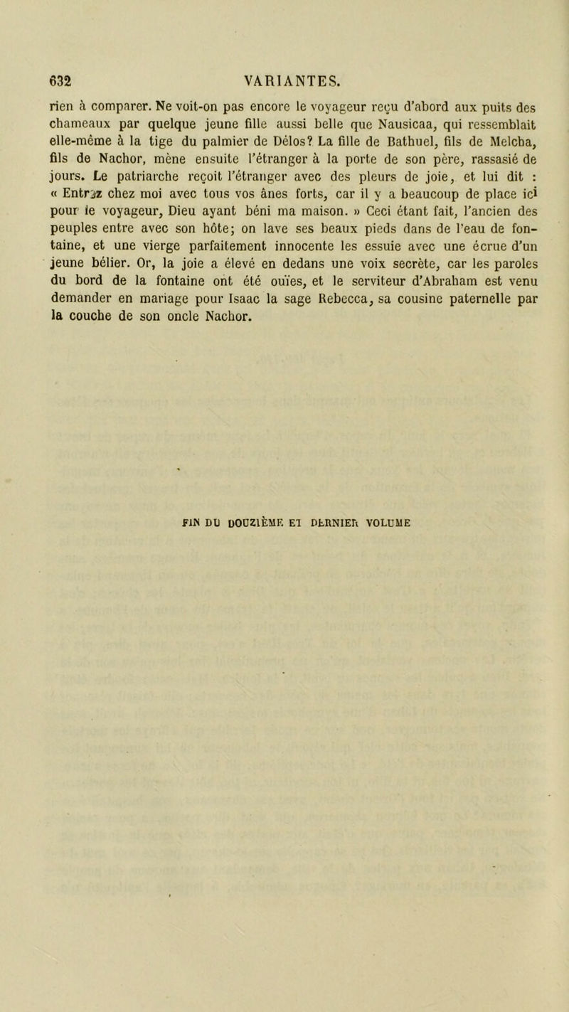 rien à comparer. Ne voit-on pas encore le voyageur reçu d’abord aux puits des chameaux par quelque jeune fille aussi belle que Nausicaa, qui ressemblait elle-même à la tige du palmier de Délos? La fille de Bathuel, fils de Melcha, fils de Nachor, mène ensuite l’étranger à la porte de son père, rassasié de jours. Le patriarche reçoit l’étranger avec des pleurs de joie, et lui dit : « Entrez chez moi avec tous vos ânes forts, car il y a beaucoup de place ici pour ie voyageur, Dieu ayant béni ma maison. » Ceci étant fait, l’ancien des peuples entre avec son hôte; on lave ses beaux pieds dans de l’eau de fon- taine, et une vierge parfaitement innocente les essuie avec une écrue d’un jeune bélier. Or, la joie a élevé en dedans une voix secrète, car les paroles du bord de la fontaine ont été ouïes, et le serviteur d’Abraham est venu demander en mariage pour Isaac la sage Rebecca, sa cousine paternelle par la couche de son oncle Nachor. fin du douzième El dehniea volume