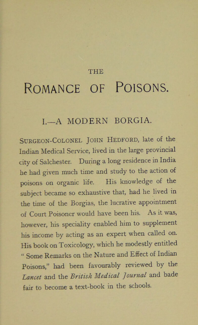 Romance of Poisons. I.—A MODERN BORGIA. Surgeon-Colonel John Hedford, late of the Indian Medical Service, lived in the large provincial city of Salchester. During a long residence in India he had given much time and study to the action of poisons on organic life. His knowledge of the subject became so exhaustive that, had he lived in the time of the Borgias, the lucrative appointment of Court Poisoner would have been his. As it was, however, his speciality enabled him to supplement his income by acting as an expert when called on. His book on Toxicology, which he modestly entitled  Some Remarks on the Nature and Effect of Indian Poisons,” had been favourably reviewed by the Lancet and the British Medical Journal and bade fair to become a text-book in the schools.