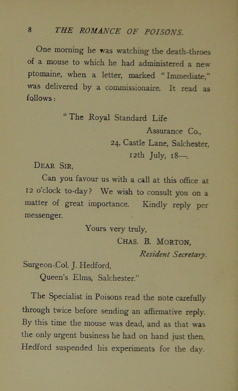 One morning he was watching the death-throes of a mouse to which he had administered a new ptomaine, when a letter, marked “ Immediate,” was delivered by a commissionaire. It read as follows: “ The Royal Standard Life Assurance Co., 24, Castle Lane, Salchester, 12 th July, 18— Dear Sir, Can you favour us with a call at this office at 12 oclock to-day? We wish to consult you on a matter of great importance. Kindly reply per messenger. Yours very truly, Chas. B. Morton, Resident Secretary. Surgeon-Col. J. Hedford, Queen’s Elms, Salchester.” The Specialist in Poisons read the note carefully through twice before sending an affirmative reply. By this time the mouse was dead, and as that was the only urgent business he had on hand just then, Hedford suspended his experiments for the day.