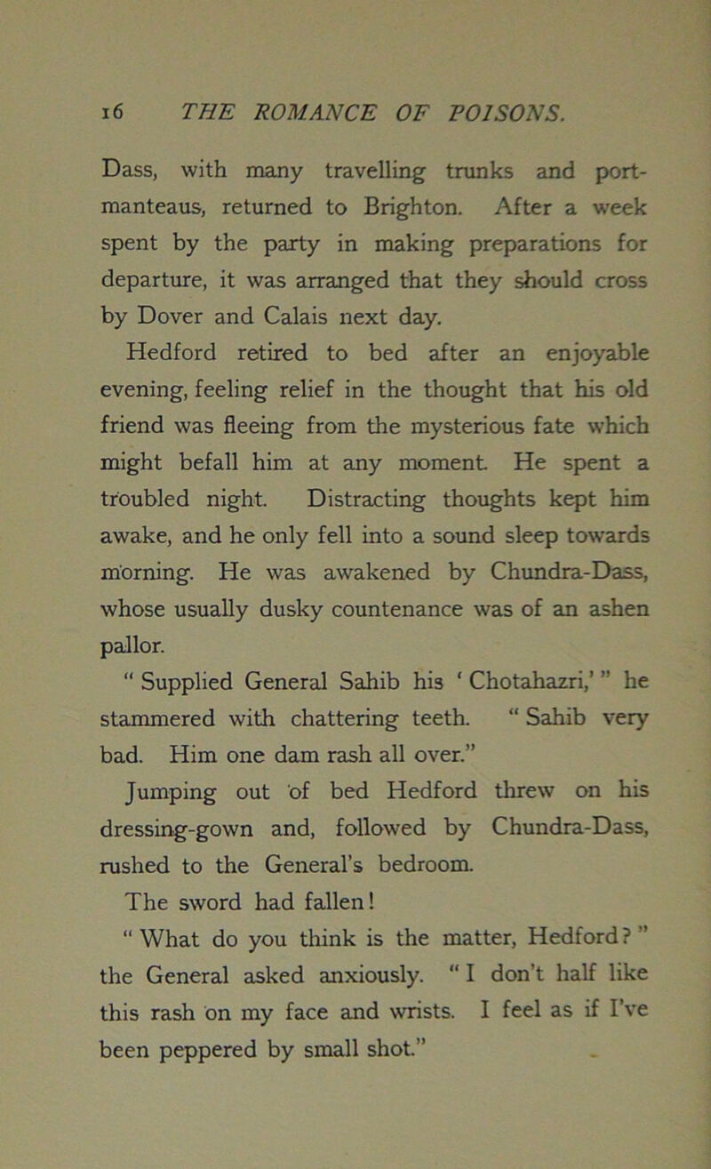 Dass, with many travelling trunks and port- manteaus, returned to Brighton. After a week spent by the party in making preparations for departure, it was arranged that they should cross by Dover and Calais next day. Hedford retired to bed after an enjoyable evening, feeling relief in the thought that his old friend was fleeing from the mysterious fate which might befall him at any moment He spent a troubled night. Distracting thoughts kept him awake, and he only fell into a sound sleep towards morning. He was awakened by Chundra-Dass, whose usually dusky countenance was of an ashen pallor. “ Supplied General Sahib his ‘ Chotahazri,’ ” he stammered with chattering teeth. “ Sahib very bad. Him one dam rash all over.” Jumping out of bed Hedford threw on his dressing-gown and, followed by Chundra-Dass, rushed to the General’s bedroom. The sword had fallen! “ What do you think is the matter, Hedford ? ” the General asked anxiously. “ I don’t half like this rash on my face and wrists. I feel as if I’ve been peppered by small shot.”