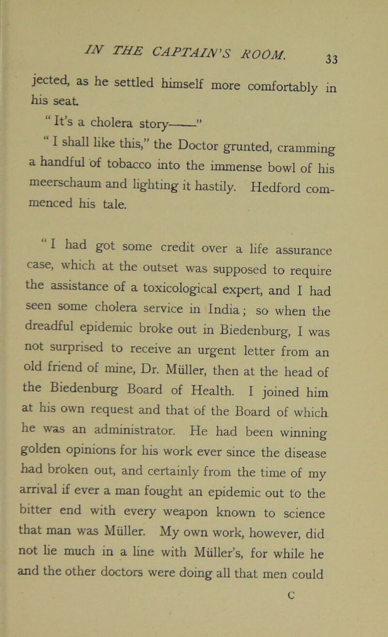 jected, as he settled himself more comfortably in his seat “ It’s a cholera story ” I shall like this,” the Doctor grunted, cramming a handful of tobacco into the immense bowl of his meerschaum and lighting it hastily. Hedford com- menced his tale. I had got some credit over a life assurance case, which at the outset was supposed to require the assistance of a toxicological expert, and I had seen some cholera service in India; so when the dreadful epidemic broke out in Biedenburg, I was not surprised to receive an urgent letter from an old friend of mine, Dr. Miiller, then at the head of the Biedenburg Board of Health. I joined him at his own request and that of the Board of which he was an administrator. He had been winning golden opinions for his work ever since the disease had broken out, and certainly from the time of my arrival if ever a man fought an epidemic out to the bitter end with every weapon known to science that man was Muller. My own work, however, did not lie much in a line with Miiller’s, for while he and the other doctors were doing all that men could c