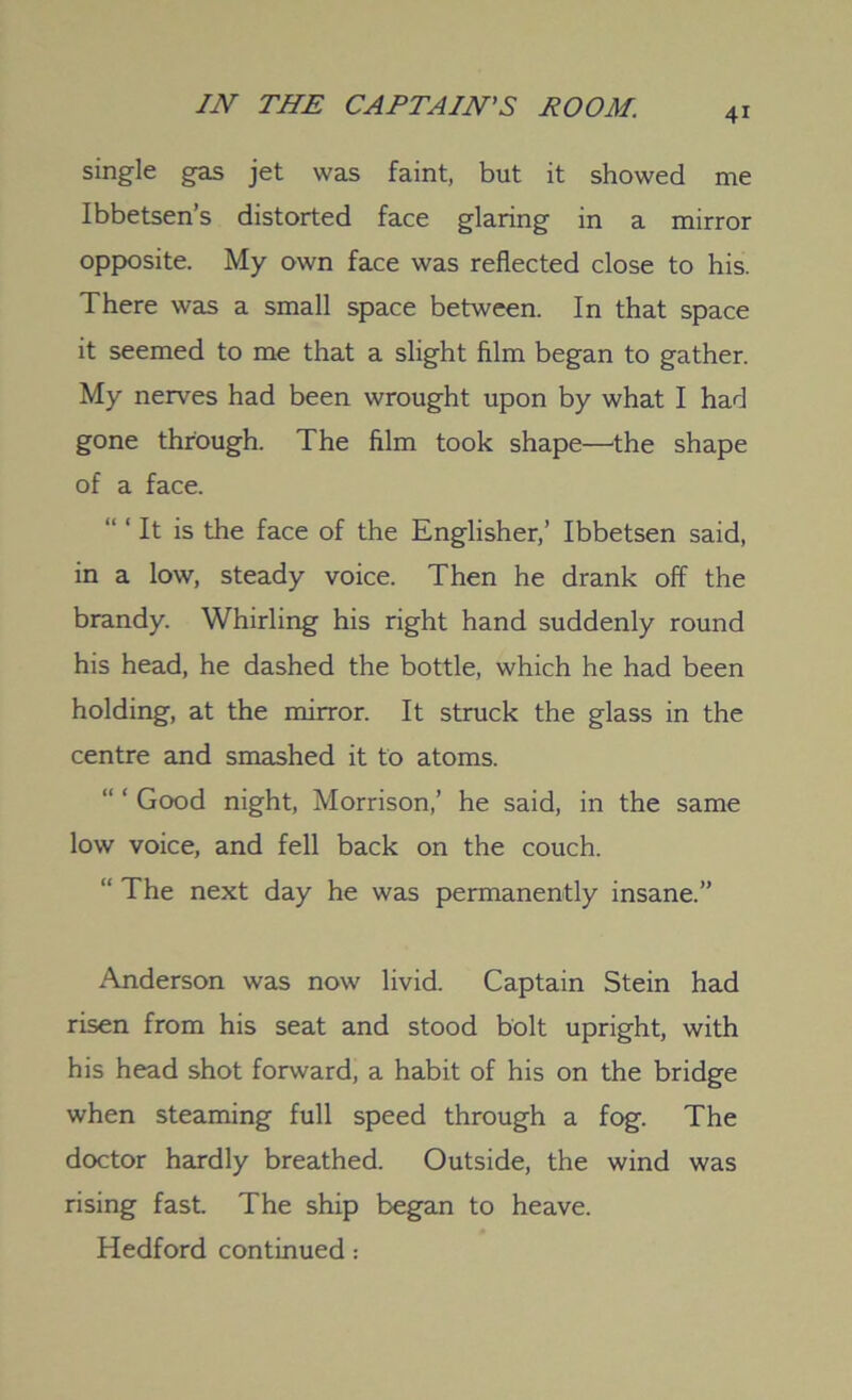 4i single gas jet was faint, but it showed me Ibbetsen’s distorted face glaring in a mirror opposite. My own face was reflected close to his. There was a small space between. In that space it seemed to me that a slight film began to gather. My nerves had been wrought upon by what I had gone through. The film took shape—the shape of a face. “ 1 It is the face of the Englisher,’ Ibbetsen said, in a low, steady voice. Then he drank off the brandy. Whirling his right hand suddenly round his head, he dashed the bottle, which he had been holding, at the mirror. It struck the glass in the centre and smashed it to atoms. Good night, Morrison,’ he said, in the same low voice, and fell back on the couch. “ The next day he was permanently insane.” Anderson was now livid. Captain Stein had risen from his seat and stood bolt upright, with his head shot forward, a habit of his on the bridge when steaming full speed through a fog. The doctor hardly breathed. Outside, the wind was rising fast. The ship began to heave. Hedford continued: