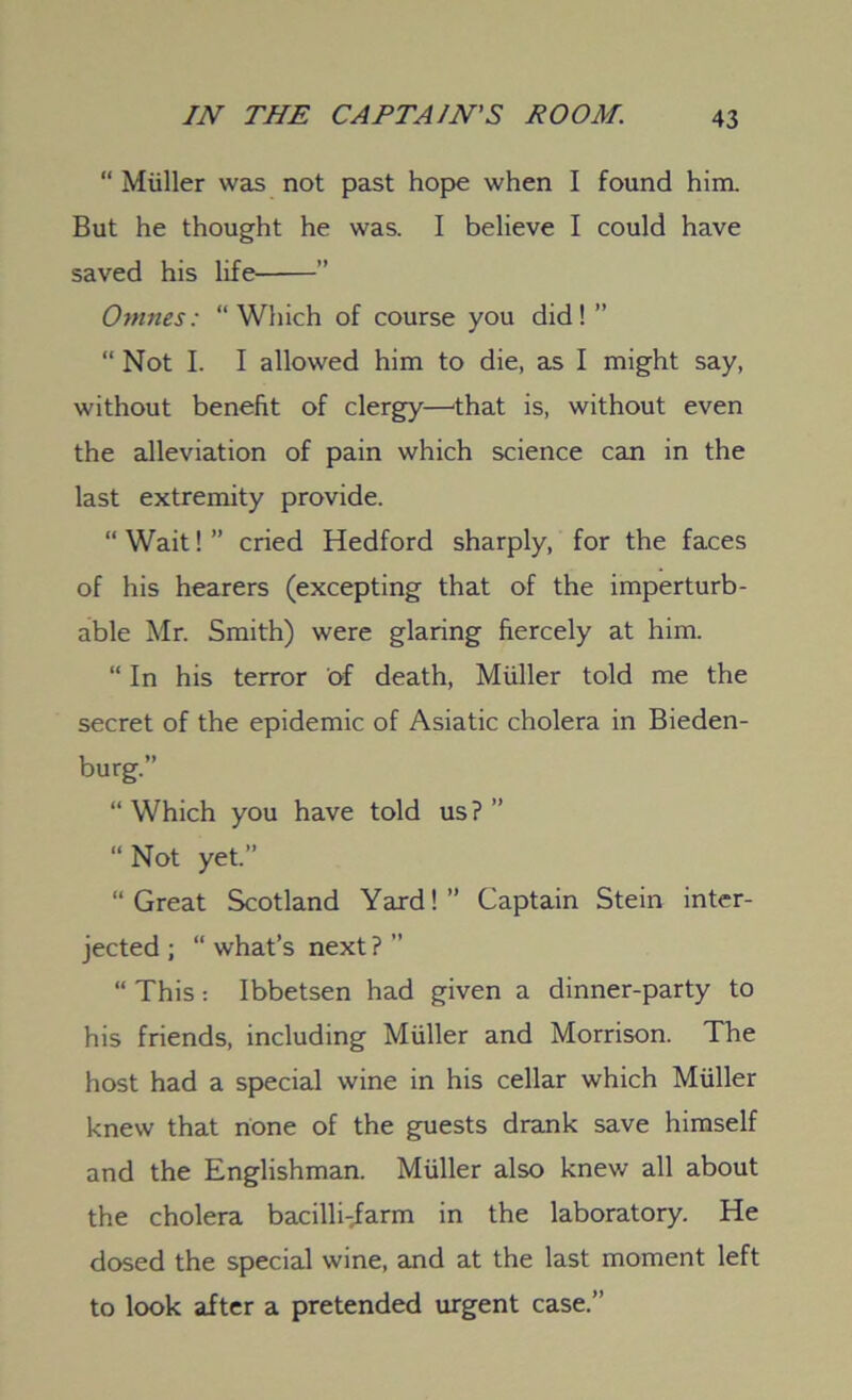 “ Muller was not past hope when I found him. But he thought he was. I believe I could have saved his life ” Omnes: “Which of course you did! ” “ Not I. I allowed him to die, as I might say, without benefit of clergy—that is, without even the alleviation of pain which science can in the last extremity provide. “ Wait! ” cried Hedford sharply, for the faces of his hearers (excepting that of the imperturb- able Mr. Smith) were glaring fiercely at him. “ In his terror of death, Muller told me the secret of the epidemic of Asiatic cholera in Bieden- burg.” “ Which you have told us ? ” “Not yet.” “Great Scotland Yard!” Captain Stein inter- jected; “ what’s next? ” “ This: Ibbetsen had given a dinner-party to his friends, including Muller and Morrison. The host had a special wine in his cellar which Muller knew that none of the guests drank save himself and the Englishman. Muller also knew all about the cholera bacilli-iarm in the laboratory. He dosed the special wine, and at the last moment left to look after a pretended urgent case.”