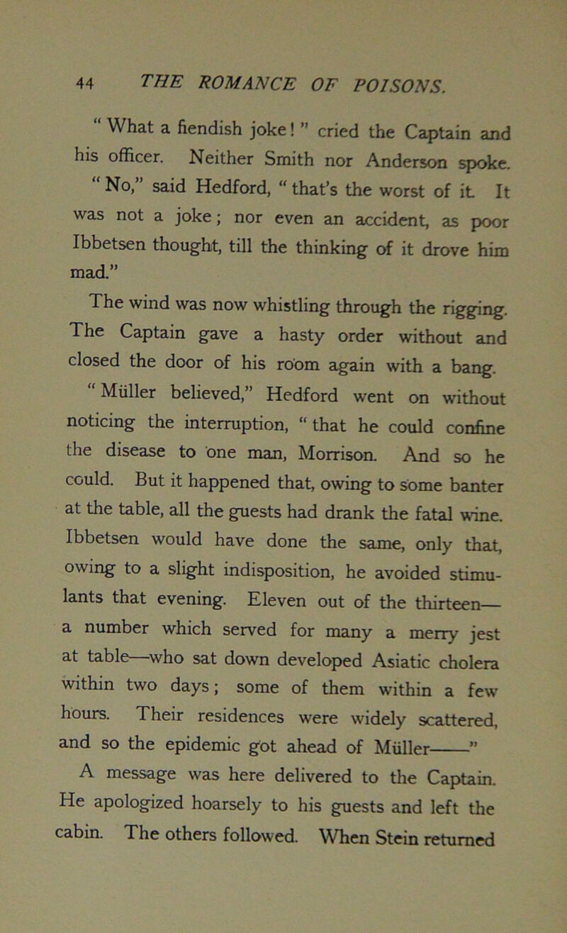 “ What a fiendish joke!  cried the Captain and his officer. Neither Smith nor Anderson spoke. No, said Hedford, “ that’s the worst of it It was not a joke; nor even an accident, as poor Ibbetsen thought, till the thinking of it drove him mad.” The wind was now whistling through the rigging. The Captain gave a hasty order without and closed the door of his room again with a bang.  Muller believed,” Hedford went on without noticing the interruption, “ that he could confine the disease to one man, Morrison. And so he could. But it happened that, owing to some banter at the table, all the guests had drank the fatal wine. Ibbetsen would have done the same, only that, owing to a slight indisposition, he avoided stimu- lants that evening. Eleven out of the thirteen— a number which served for many a merry jest at table—who sat down developed Asiatic cholera within two days; some of them within a few hours. Their residences were widely scattered, and so the epidemic got ahead of Muller ” A message was here delivered to the Captain. He apologized hoarsely to his guests and left the cabin. The others followed. When Stein returned