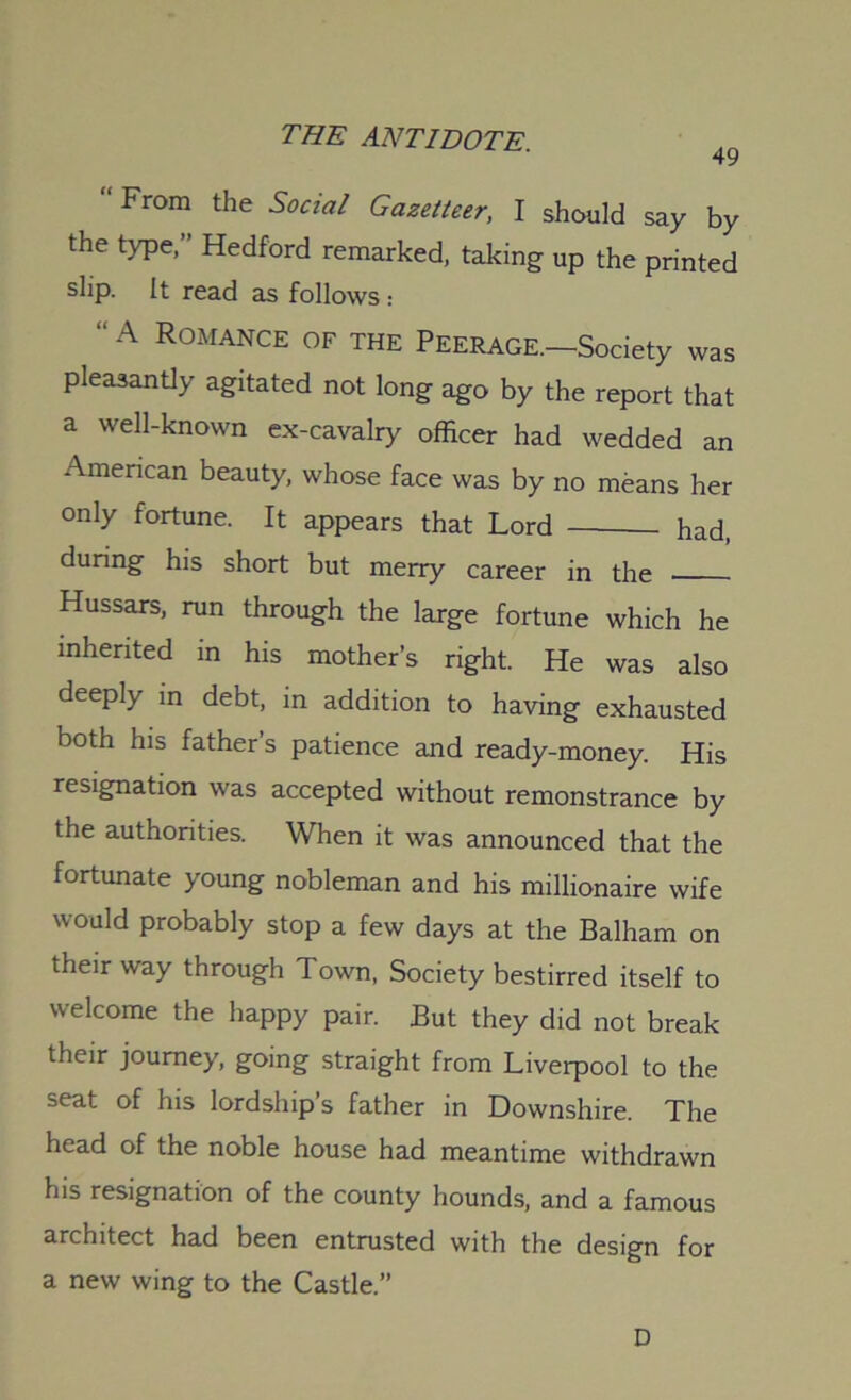 49 “From the Social Gazetteer, I should say by the type,” Hedford remarked, taking up the printed slip. It read as follows : “A Romance of the Peerage.—Society was pleasantly agitated not long ago by the report that a well-known ex-cavalry officer had wedded an American beauty, whose face was by no means her only fortune. It appears that Lord had, during his short but merry career in the Hussars, run through the large fortune which he inherited in his mother’s right. He was also deeply m debt, in addition to having exhausted both his father’s patience and ready-money. His resignation was accepted without remonstrance by the authorities. When it was announced that the fortunate young nobleman and his millionaire wife would probably stop a few days at the Balham on their way through Town, Society bestirred itself to welcome the happy pair. But they did not break their journey, going straight from Liverpool to the seat of his lordship’s father in Downshire. The head of the noble house had meantime withdrawn his resignation of the county hounds, and a famous architect had been entrusted with the design for a new wing to the Castle.” D