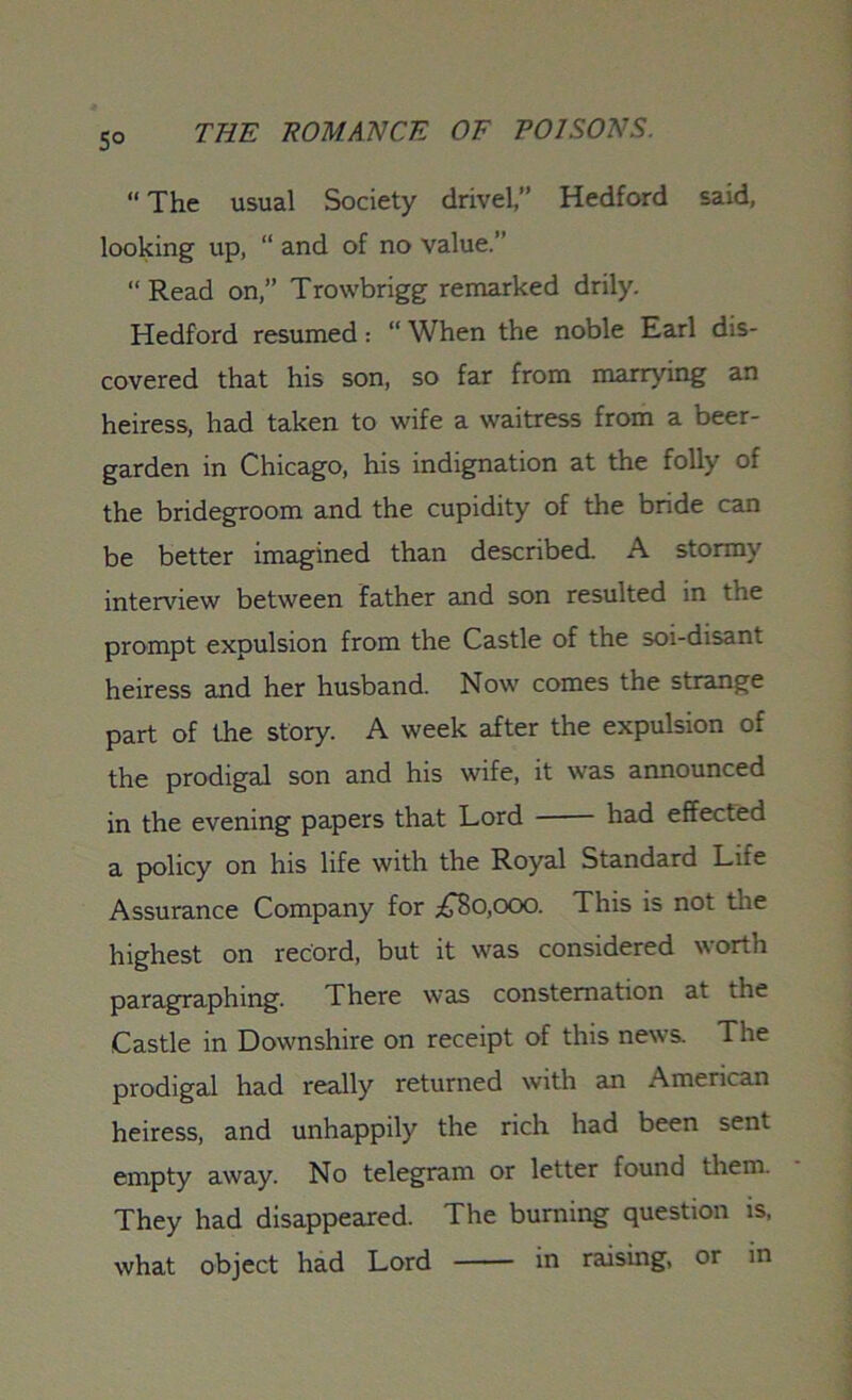 5° “ The usual Society drivel,” Hedford said, looking up, “ and of no value.” ‘‘Read on,” Trowbrigg remarked drily. Hedford resumed: “ When the noble Earl dis- covered that his son, so far from marrying an heiress, had taken to wife a waitress from a beer- garden in Chicago, his indignation at the folly of the bridegroom and the cupidity of the bride can be better imagined than described. A stormy interview between father and son resulted in the prompt expulsion from the Castle of the soi-disant heiress and her husband. Now comes the strange part of the story. A week after the expulsion of the prodigal son and his wife, it was announced in the evening papers that Lord had effected a policy on his life with the Royal Standard Life Assurance Company for £80,000. This is not the highest on record, but it was considered worth paragraphing. There was consternation at the Castle in Downshire on receipt of this news. The prodigal had really returned with an American heiress, and unhappily the rich had been sent empty away. No telegram or letter found them. They had disappeared. The burning question is, what object had Lord in raising, or in