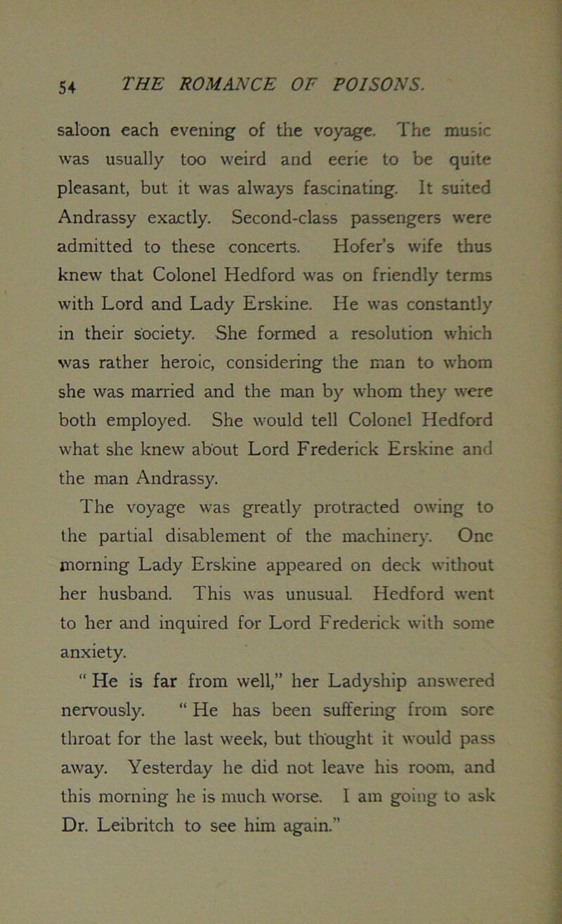 saloon each evening of the voyage. The music was usually too weird and eerie to be quite pleasant, but it was always fascinating. It suited Andrassy exactly. Second-class passengers were admitted to these concerts. Hofer's wife thus knew that Colonel Hedford was on friendly terms with Lord and Lady Erskine. He was constantly in their society. She formed a resolution which was rather heroic, considering the man to whom she was married and the man by whom they were both employed. She would tell Colonel Hedford what she knew about Lord Frederick Erskine and the man Andrassy. The voyage was greatly protracted owing to the partial disablement of the machinery. One morning Lady Erskine appeared on deck without her husband. This was unusual. Hedford went to her and inquired for Lord Frederick with some anxiety. “ He is far from well,” her Ladyship answered nervously. “ He has been suffering from sore throat for the last week, but thought it would pass away. Yesterday he did not leave his room, and this morning he is much worse. 1 am going to ask Dr. Leibritch to see him again.”