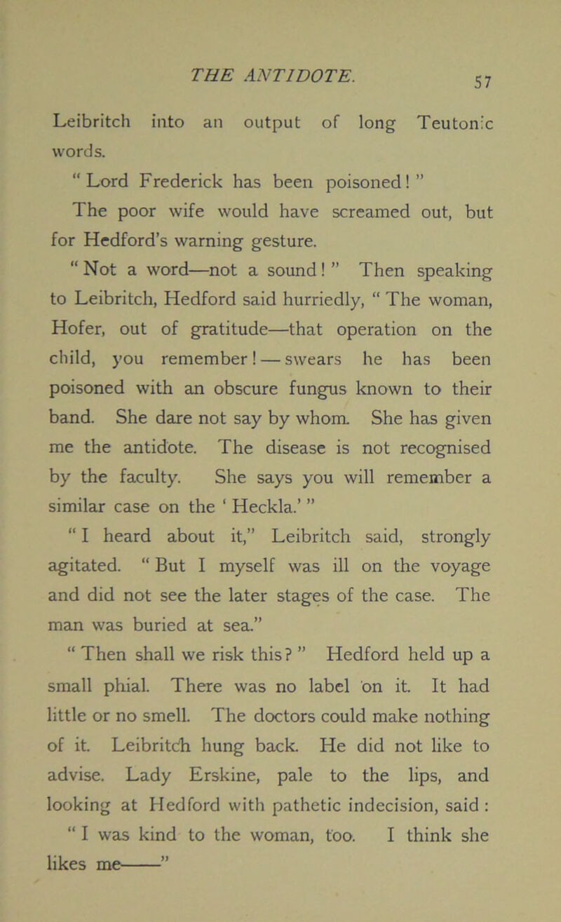 57 Leibritch into an output of long Teutonic words. “Lord Frederick has been poisoned!” The poor wife would have screamed out, but for Hedford’s warning gesture. “ Not a word—not a sound! ” Then speaking to Leibritch, Hedford said hurriedly, “ The woman, Hofer, out of gratitude—that operation on the child, you remember! — swears he has been poisoned with an obscure fungus known to their band. She dare not say by whom. She has given me the antidote. The disease is not recognised by the faculty. She says you will remember a similar case on the ‘ Heckla.’ ” “ I heard about it,” Leibritch said, strongly agitated. “ But I myself was ill on the voyage and did not see the later stages of the case. The man was buried at sea.” “ Then shall we risk this? ” Hedford held up a small phial. There was no label on it. It had little or no smell. The doctors could make nothing of it. Leibritch hung back. He did not like to advise. Lady Erskine, pale to the lips, and looking at Hedford with pathetic indecision, said : “ I was kind to the woman, too. I think she likes me ”