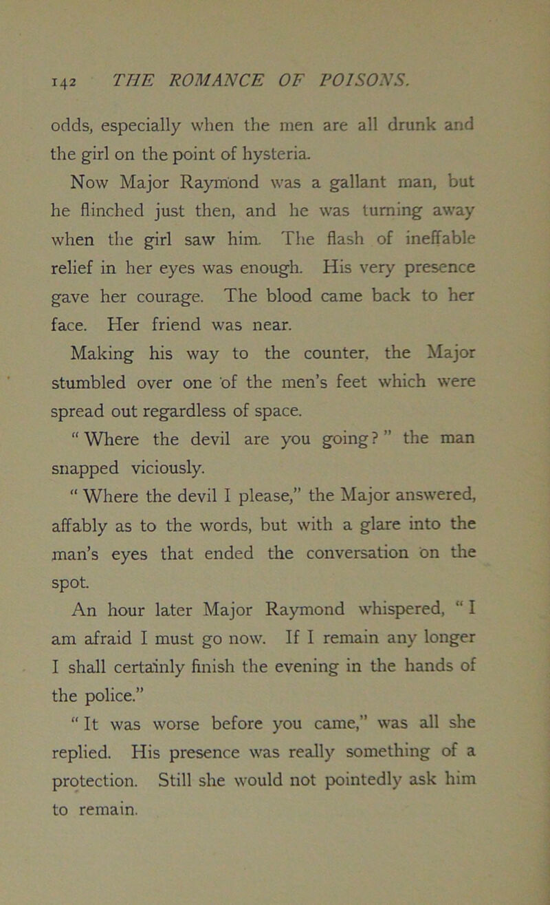 T42 odds, especially when the men are all drunk and the girl on the point of hysteria. Now Major Raymond was a gallant man, but he flinched just then, and he was turning away when the girl saw him. The flash of ineffable relief in her eyes was enough. His very presence gave her courage. The blood came back to her face. Her friend was near. Making his way to the counter, the Major stumbled over one of the men’s feet which were spread out regardless of space. “ Where the devil are you going ? ” the man snapped viciously. “ Where the devil I please,” the Major answered, affably as to the words, but with a glare into the man’s eyes that ended the conversation on tire spot. An hour later Major Raymond whispered, “ I am afraid I must go now. If I remain any longer I shall certainly finish the evening in the hands of the police.” “ It was worse before you came,” was all she replied. His presence was really something of a protection. Still she would not pointedly ask him to remain.