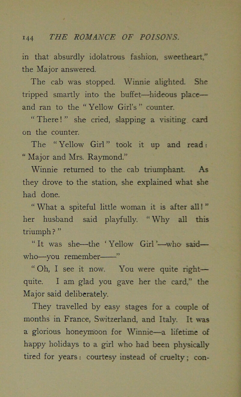 in that absurdly idolatrous fashion, sweetheart,” the Major answered. The cab was stopped. Winnie alighted. She tripped smartly into the buffet—hideous place— and ran to the “Yellow Girl’s” counter. “ There! ” she cried, slapping a visiting card on the counter. The “Yellow Girl” took it up and read: “ Major and Mrs. Raymond.” Winnie returned to the cab triumphant. As they drove to the station, she explained what she had done. “ What a spiteful little woman it is after all! ” her husband said playfully. “ Why all this triumph ? ” “It was she—the ‘Yellow Girl’—who said— who—you remember ” “ Oh, I see it now. You were quite right— quite. I am glad you gave her the card,” the Major said deliberately. They travelled by easy stages for a couple of months in France, Switzerland, and Italy. It was a glorious honeymoon for Winnie—a lifetime of happy holidays to a girl who had been physically tired for years: courtesy instead of cruelty; con-