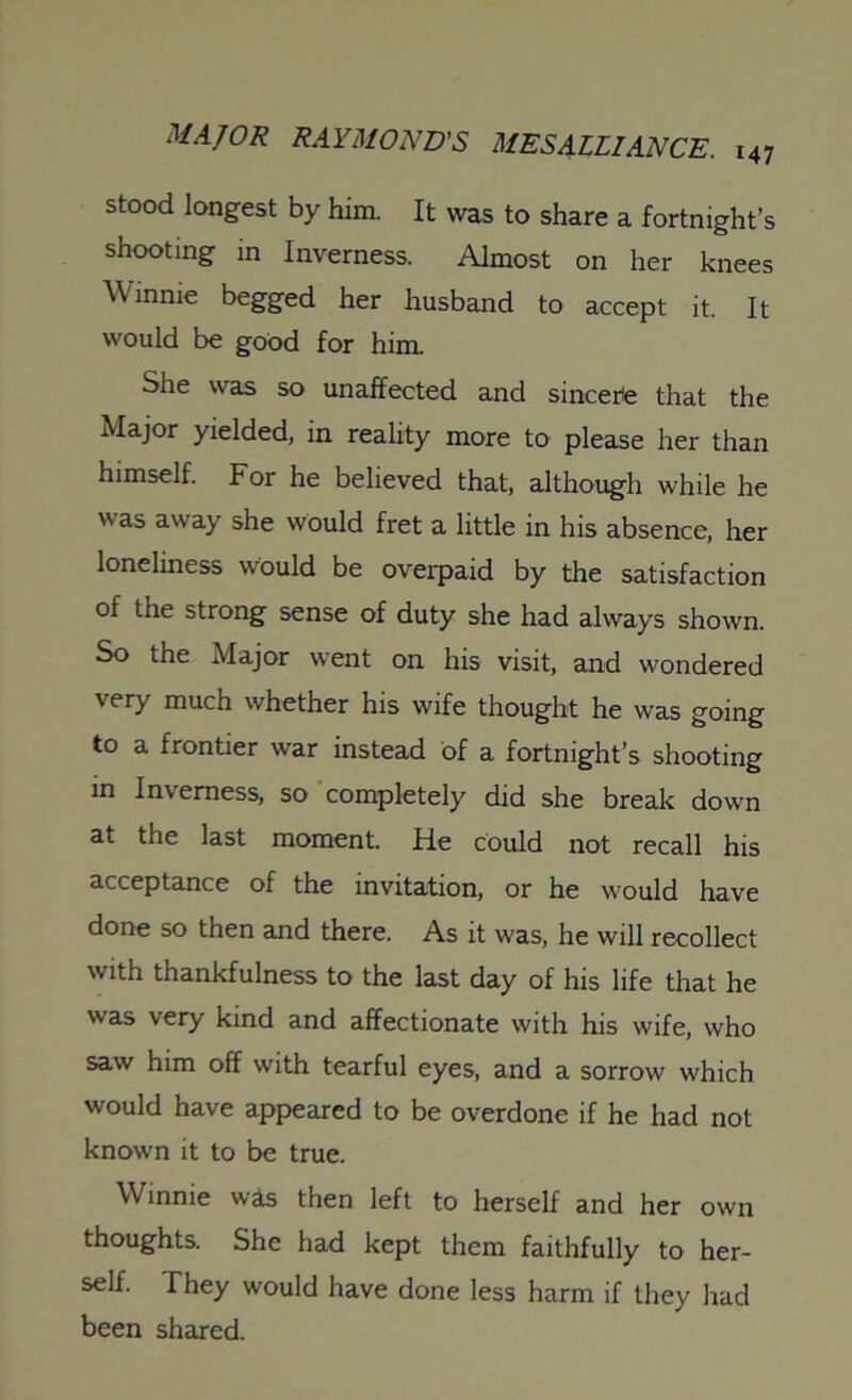 stood longest by him. It was to share a fortnight’s shooting in Inverness. Almost on her knees Winnie begged her husband to accept it. It would be good for him. She was so unaffected and sincere that the Major yielded, in reality more to please her than himself. For he believed that, although while he was away she would fret a little in his absence, her loneliness would be overpaid by the satisfaction of the strong sense of duty she had always shown. So the Major went on his visit, and wondered very much whether his wife thought he was going to a frontier war instead of a fortnight’s shooting in Inverness, so completely did she break down at the last moment. He could not recall his acceptance of the invitation, or he would have done so then and there. As it was, he will recollect with thankfulness to the last day of his life that he was very kind and affectionate with his wife, who saw him off with tearful eyes, and a sorrow which would have appeared to be overdone if he had not known it to be true. Winnie was then left to herself and her own thoughts. She had kept them faithfully to her- self. They would have done less harm if they had been shared.