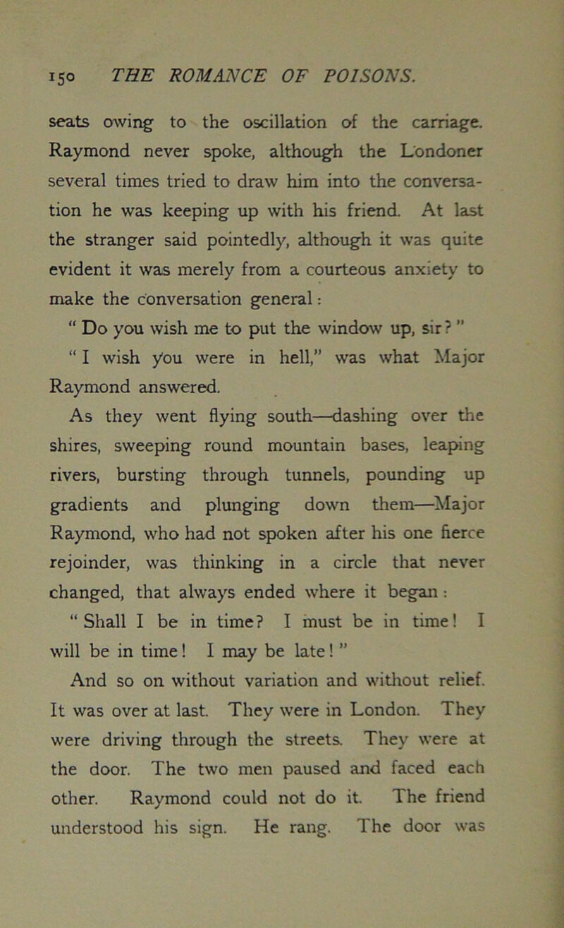 seats owing- to the oscillation of the carriage. Raymond never spoke, although the Londoner several times tried to draw him into the conversa- tion he was keeping up with his friend. At last the stranger said pointedly, although it was quite evident it was merely from a courteous anxiety to make the conversation general: “ Do you wish me to put the window up, sir ? ” “ I wish you were in hell,” was what Major Raymond answered. As they went flying south—dashing over the shires, sweeping round mountain bases, leaping rivers, bursting through tunnels, pounding up gradients and plunging down them—Major Raymond, who had not spoken after his one fierce rejoinder, was thinking in a circle that never changed, that always ended where it began : “Shall I be in time? I must be in time! I will be in time ! I may be late! ” And so on without variation and without relief. It was over at last. They were in London. They were driving through the streets. They were at the door. The two men paused and faced each other. Raymond could not do it. The friend understood his sign. He rang. The door was