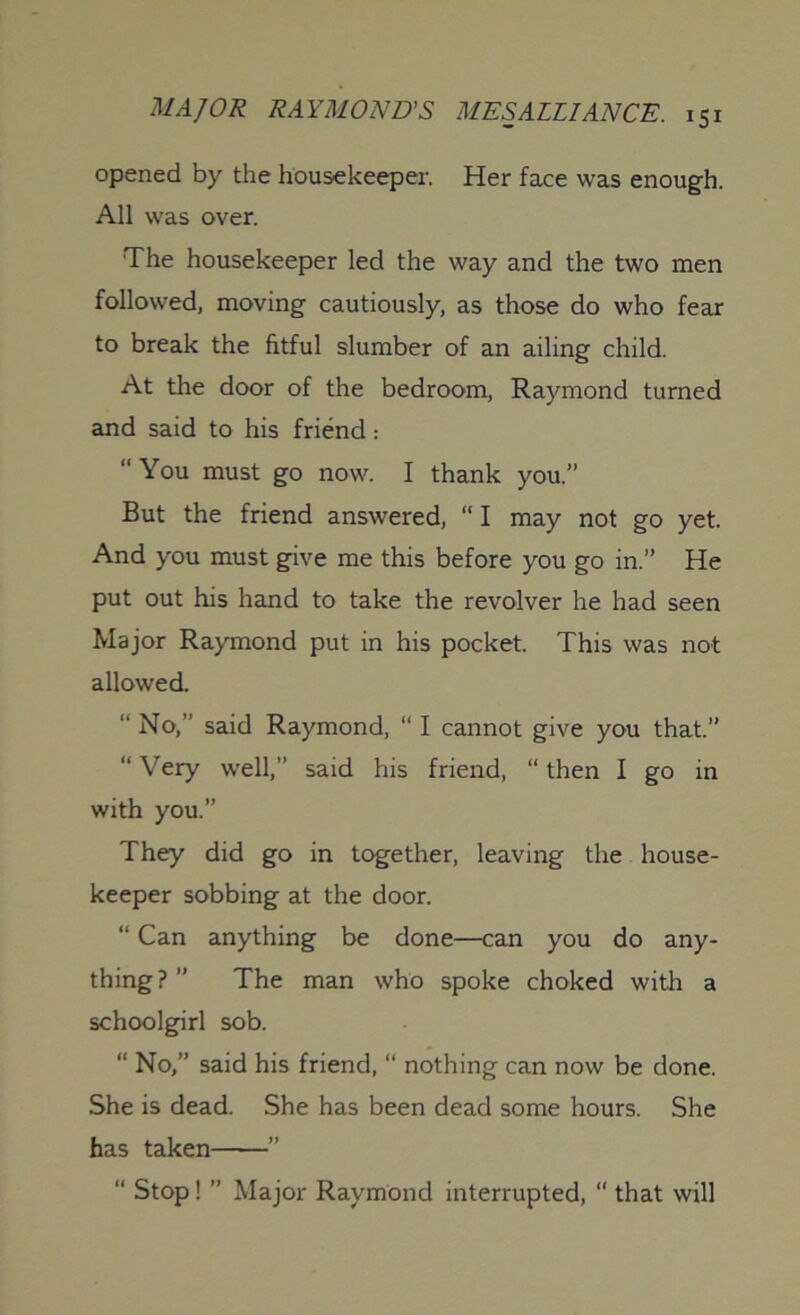 opened by the housekeeper. Her face was enough. All was over. The housekeeper led the way and the two men followed, moving cautiously, as those do who fear to break the fitful slumber of an ailing child. At the door of the bedroom, Raymond turned and said to his friend: “ You must go now. I thank you.” But the friend answered, “ I may not go yet. And you must give me this before you go in.” He put out his hand to take the revolver he had seen Major Raymond put in his pocket. This was not allowed. “ No,” said Raymond, “ I cannot give you that.” “ Very well,” said his friend, “ then I go in with you.” They did go in together, leaving the house- keeper sobbing at the door. “ Can anything be done—can you do any- thing?” The man who spoke choked with a schoolgirl sob. “ No,” said his friend, “ nothing can now be done. She is dead. She has been dead some hours. She has taken ” “ Stop! ” Major Raymond interrupted, “ that will