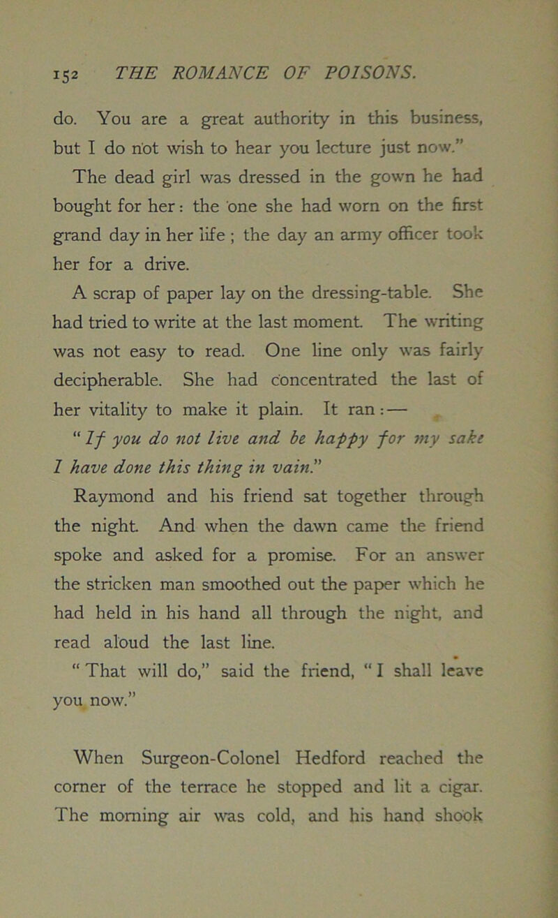 do. You are a great authority in this business, but I do riot wish to hear you lecture just now.” The dead girl was dressed in the gown he had bought for her: the one she had worn on the first grand day in her life ; the day an army officer took her for a drive. A scrap of paper lay on the dressing-table. She had tried to write at the last moment. The writing was not easy to read. One line only was fairly decipherable. She had concentrated the last of her vitality to make it plain. It ran : — “If you do not live and be happy for my sake 1 have done this thing in vain!' Raymond and his friend sat together through the night And when the dawn came the friend spoke and asked for a promise. For an answer the stricken man smoothed out the paper which he had held in his hand all through the night, and read aloud the last line. “ That will do,” said the friend, “ I shall leave you now.” When Surgeon-Colonel Hedford reached the corner of the terrace he stopped and lit a cigar. The morning air was cold, and his hand shook