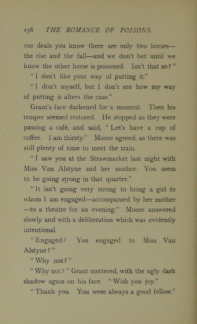 our deals you know there are only two horses— the rise and the fall—and we don’t bet until we know the other horse is poisoned. Isn’t that so ? ” “ I don’t like your way of putting it” “ I don’t myself, but I don’t see how my way of putting it alters the case.” Grant’s face darkened for a moment. Then his temper seemed restored. He stopped as they were passing a cafe, and said, “ Let’s have a cup of coffee. I am thirsty.” Moore agreed, as there was still plenty of time to meet the train. “ I saw you at the Strawmarket last night with Miss Van Alstyne and her mother. You seem to be going strong in that quarter.” “ It isn’t going very strong to bring a girl to whom I am engaged—accompanied by her mother —to a theatre for an evening.” Moore answered slowly and with a deliberation which w^as evidently intentional. “Engaged? You engaged to Miss Van Alstyne ? ” “Why not?” “ Why not ? ” Grant muttered, with the ugly dark shadow again on his face. “ Wish you joy.” “ Thank you. You were always a good fellow.”