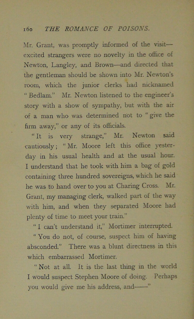 Mr. Grant, was promptly informed of the visit— excited strangers were no novelty in the office of Newton, Langley, and Brown—and directed that the gentleman should be shown into Mr. Newton’s room, which the junior clerks had nicknamed “ Bedlam.” Mr. Newton listened to the engineer's story with a show of sympathy, but with the air of a man who was determined riot to “ give the firm away,” or any of its officials. “ It is very strange,” Mr. Newton said cautiously; “ Mr. Moore left this office yester- day in his usual health and at the usual hour. I understand that he took with him a bag of gold containing three hundred sovereigns, which he said he was to hand over to you at Charing Cross. Mr. Grant, my managing clerk, walked part of the way with him, and when they separated Moore had plenty of time to meet your train.” “ I can’t understand it,” Mortimer interrupted. “ You do not, of course, suspect him of having absconded.” There was a blunt directness in this which embarrassed Mortimer. “ Not at all. It is the last thing in the world I would suspect Stephen Moore of doing. Perhaps you would give me his address, and ”