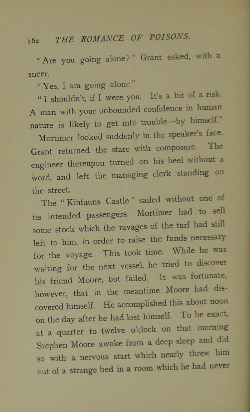 “Are you going alone?” Grant asked, with a sneer. “ Yes, I am going alone.” “ I shouldn’t, if I were you. It’s a bit of a risk. A man with your unbounded confidence in human nature is likely to get into trouble—by himself.” Mortimer looked suddenly in the speaker’s face. Grant returned the stare with composure. The engineer thereupon turned on his heel without a word, and left the managing clerk standing on the street. The “Kinfauns Castle” sailed without one of its intended passengers. Mortimer had to sell some stock which the ravages of the turf had still left to him, in order to raise the funds necessary for the voyage. This took time. While he was waiting for the next vessel, he tried to discover his friend Moore, but failed. It was fortunate, however, that in the meantime Moore had dis- covered himself. He accomplished this about noon on the day after he had lost himself. To be exact, at a quarter to twelve o’clock on that morning Stephen Moore awoke from a deep sleep and did so with a nervous start which nearly threw him out of a strange bed in a room which he had never