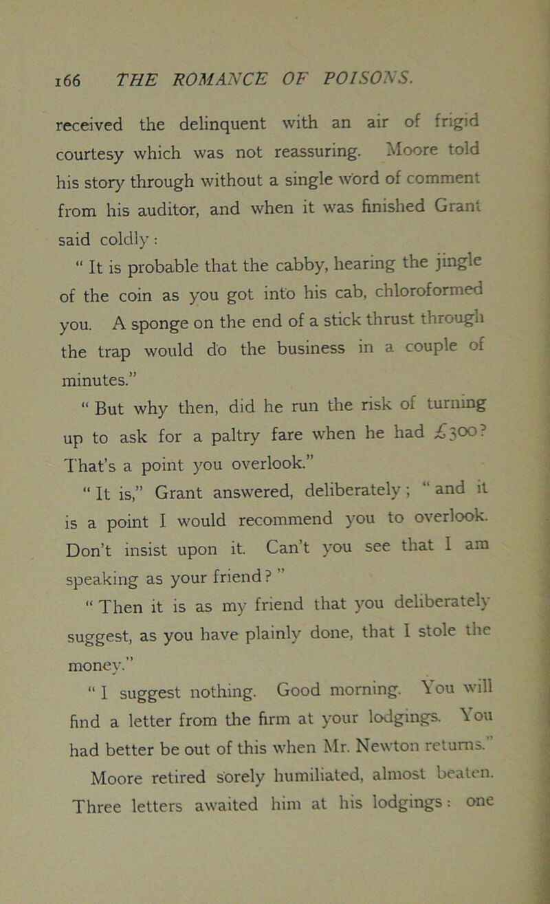 received the delinquent with an air of frigid courtesy which was not reassuring. Moore told his story through without a single word of comment from his auditor, and when it was finished Grant said coldly: “ It is probable that the cabby, hearing the jingie of the coin as you got into his cab, chloroformed you. A sponge on the end of a stick thrust through the trap would do the business in a couple oi minutes.” “ But why then, did he run the risk of turning up to ask for a paltry fare when he had £300 ’ That’s a point you overlook.” “ It is,” Grant answered, deliberately; “ and it is a point I would recommend you to overlook. Don’t insist upon it. Can t you see that 1 am speaking as your friend? ” “ Then it is as my friend that you deliberately suggest, as you have plainly done, that I stole the money.” “ 1 suggest nothing. Good morning. You will find a letter from the firm at your lodgings. You had better be out of this when Mr. Newton returns. Moore retired sorely humiliated, almost beaten. Three letters awaited him at his lodgings: one