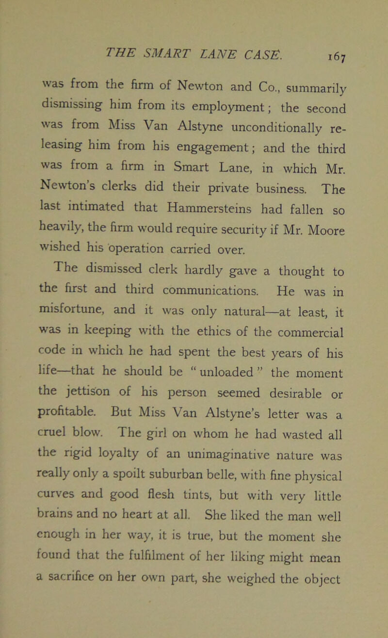 was from the firm of Newton and Co., summarily dismissing him from its employment; the second was from Miss Van Alstyne unconditionally re- leasing him from his engagement; and the third was from a firm in Smart Lane, in which Mr. Newton’s clerks did their private business. The last intimated that Hammersteins had fallen so heavily, the firm would require security if Mr. Moore wished his operation carried over. The dismissed clerk hardly gave a thought to the first and third communications. He was in misfortune, and it was only natural—at least, it was in keeping with the ethics of the commercial code in which he had spent the best years of his life—that he should be “ unloaded ” the moment the jettison of his person seemed desirable or profitable. But Miss Van Alstyne’s letter was a cruel blow. The girl on whom he had wasted all the rigid loyalty of an unimaginative nature was really only a spoilt suburban belle, with fine physical curves and good flesh tints, but with very little brains and no heart at all. She liked the man well enough in her way, it is true, but the moment she found that the fulfilment of her liking might mean a sacrifice on her own part, she weighed the object