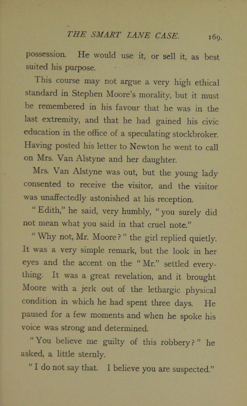 possession. He would use it, or sell it, as best suited his purpose. This course may not argue a very high ethical standard in Stephen Moore’s morality, but it must be remembered in his favour that he was in the last extremity, and that he had gained his civic education in the office of a speculating stockbroker. Having posted his letter to Newton he went to call on Mrs. Van Alstyne and her daughter. Mrs. Van Alstyne was out, but the young lady consented to receive the visitor, and the visitor was unaffectedly astonished at his reception. “ Edith,” he said, very humbly, “ you surely did not mean what you said in that cruel note.” “ Why not, Mr. Moore? ” the girl replied quietly. It was a very simple remark, but the look in her eyes and the accent on the “ Mr.” settled every- thing. It was a great revelation, and it brought Moore with a jerk out of the lethargic physical condition in which he had spent three days. He paused for a few moments and when he spoke his voice was strong and determined. “You believe me guilty of this robbery?” he asked, a little sternly. “ I do not say that. I believe you are suspected.”