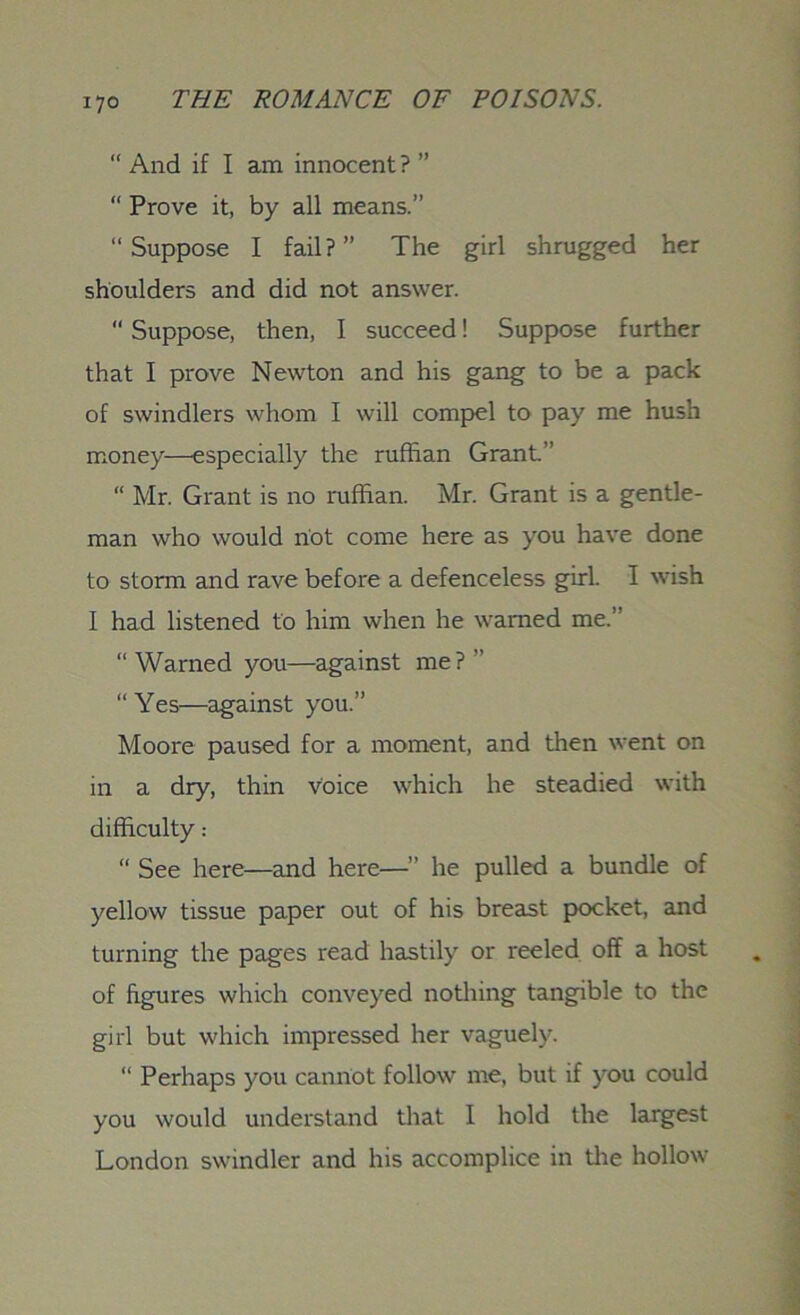 “ And if I am innocent ? ” “ Prove it, by all means.” “Suppose I fail?” The girl shrugged her shoulders and did not answer.  Suppose, then, I succeed! Suppose further that I prove Newton and his gang to be a pack of swindlers whom I will compel to pay me hush money—especially the ruffian Grant.” “ Mr. Grant is no ruffian. Mr. Grant is a gentle- man who would not come here as you have done to storm and rave before a defenceless girl. I wish I had listened to him when he warned me.” “Warned you—against me?” “Yes—against you.” Moore paused for a moment, and then went on in a dry, thin voice which he steadied with difficulty: “ See here—and here—” he pulled a bundle of yellow tissue paper out of his breast pocket, and turning the pages read hastily or reeled off a host of figures which conveyed nothing tangible to the girl but which impressed her vaguely. “ Perhaps you cannot follow me, but if you could you would understand that I hold the largest London swindler and his accomplice in the hollow