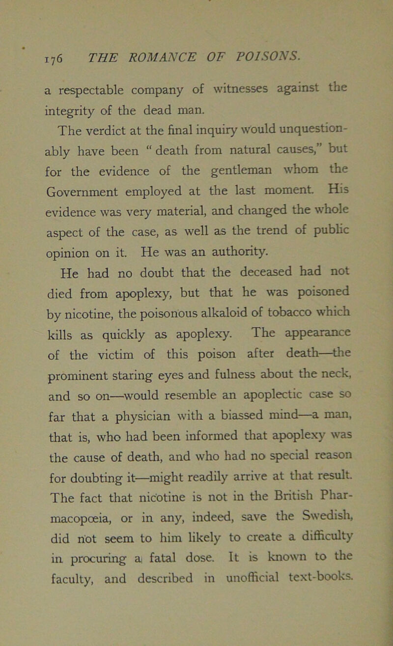 a respectable company of witnesses against the integrity of the dead man. The verdict at the final inquiry would unquestion- ably have been “ death from natural causes,” but for the evidence of the gentleman whom the Government employed at the last moment. His evidence was very material, and changed the whole aspect of the case, as well as the trend of public opinion on it. He was an authority. He had no doubt that the deceased had not died from apoplexy, but that he was poisoned by nicotine, the poisonous alkaloid of tobacco which kills as quickly as apoplexy. The appearance of the victim of this poison after death—the prominent staring eyes and fulness about the neck, and so on—would resemble an apoplectic case so far that a physician with a biassed mind—a man, that is, who had been informed that apoplexy was the cause of death, and who had no special reason for doubting it—might readily arrive at that result. The fact that nicotine is not in the British Phar- macopoeia, or in any, indeed, save the Swedish, did riot seem to him likely to create a difficulty in procuring a fatal dose. It is known to the faculty, and described in unofficial text-books.