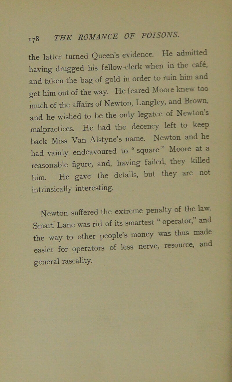 the latter turned Queen’s evidence. He admitted having drugged his fellow-clerk when in the cafe, and taken the bag of gold in order to rum him and get him out of the way. He feared Moore knew too much of the affairs of Newton, Langley, and Brown, and he wished to be the only legatee of Newton’s malpractices. He had the decency left to keep back Miss Van Alstyne’s name. Newton and he had vainly endeavoured to “ square ” Moore at a reasonable figure, and, having failed, they killed him. He gave the details, but they are not intrinsically interesting. Newton suffered the extreme penalty of the law. Smart Lane was rid of its smartest “ operator,” and the way to other people’s money was thus made easier for operators of less nerve, resource, and general rascality.