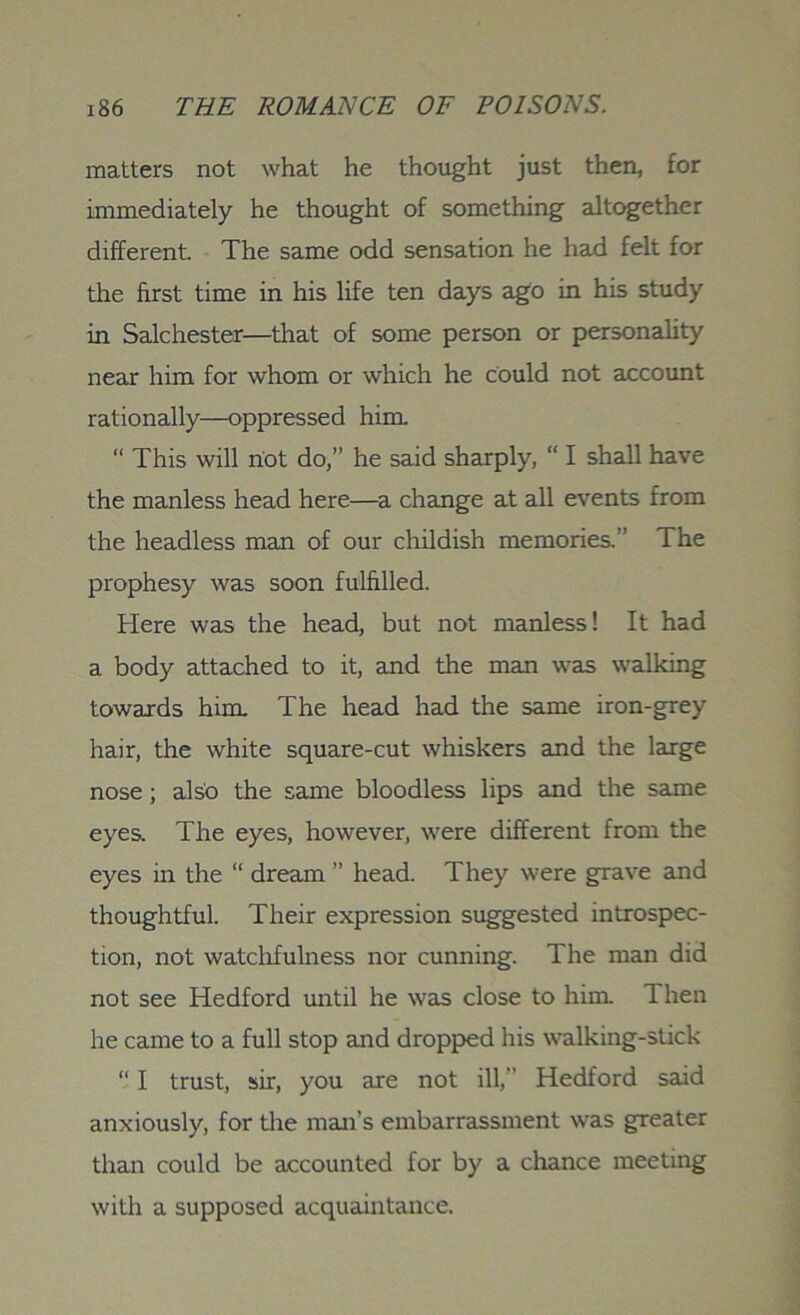 matters not what he thought just then, for immediately he thought of something altogether different. The same odd sensation he had felt for the first time in his life ten days ago in his study in Salchester—that of some person or personality near him for whom or which he could not account rationally—oppressed him “ This will not do,” he said sharply, “ I shall have the manless head here—a change at all events from the headless man of our childish memories.” The prophesy was soon fulfilled. Here was the head, but not manless! It had a body attached to it, and the man was walking towards him The head had the same iron-grey hair, the white square-cut whiskers and the large nose; also the same bloodless lips and the same eyes. The eyes, however, were different from the eyes in the “ dream ” head. They were grave and thoughtful. Their expression suggested introspec- tion, not watchfulness nor cunning. The man did not see Hedford until he was close to him Then he came to a full stop and dropped his walking-stick “ I trust, sir, you are not ill, Hedford said anxiously, for tire man’s embarrassment was greater than could be accounted for by a chance meeting with a supposed acquaintance.