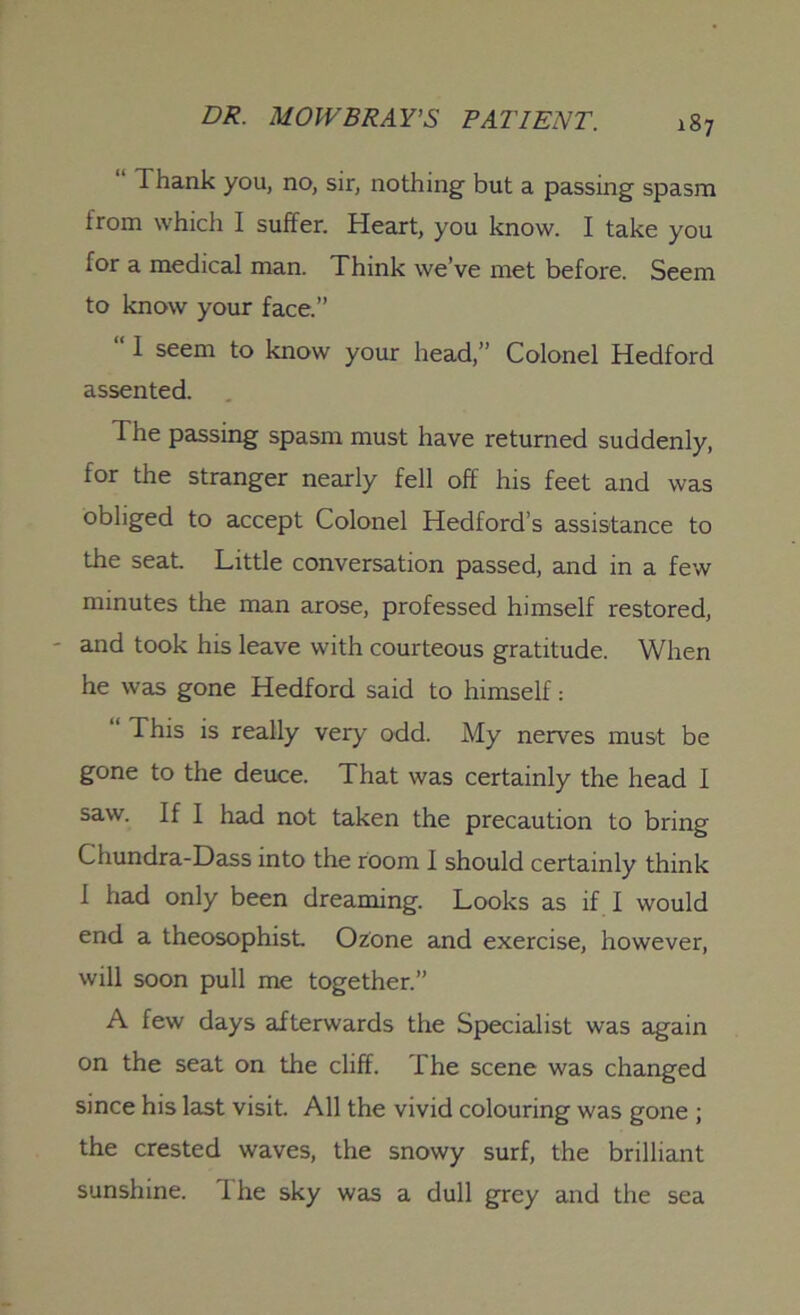 1 hank you, no, sir, nothing' but a passing spasm from which I suffer. Heart, you know. I take you for a medical man. Think we’ve met before. Seem to know your face.” 111 seem to know your head,” Colonel Hedford assented. The passing spasm must have returned suddenly, for the stranger nearly fell off his feet and was obliged to accept Colonel Hedford’s assistance to the seat Little conversation passed, and in a few minutes the man arose, professed himself restored, and took his leave with courteous gratitude. When he was gone Hedford said to himself: 1 This is really very odd. My nerves must be gone to the deuce. That was certainly the head I saw. If I had not taken the precaution to bring Chundra-Dass into the room I should certainly think 1 had only been dreaming. Looks as if I would end a theosophisL Ozone and exercise, however, will soon pull me together.” A few days afterwards the Specialist was again on the seat on the cliff. The scene was changed since his last visit. All the vivid colouring was gone ; the crested waves, the snowy surf, the brilliant sunshine. I he sky was a dull grey and the sea