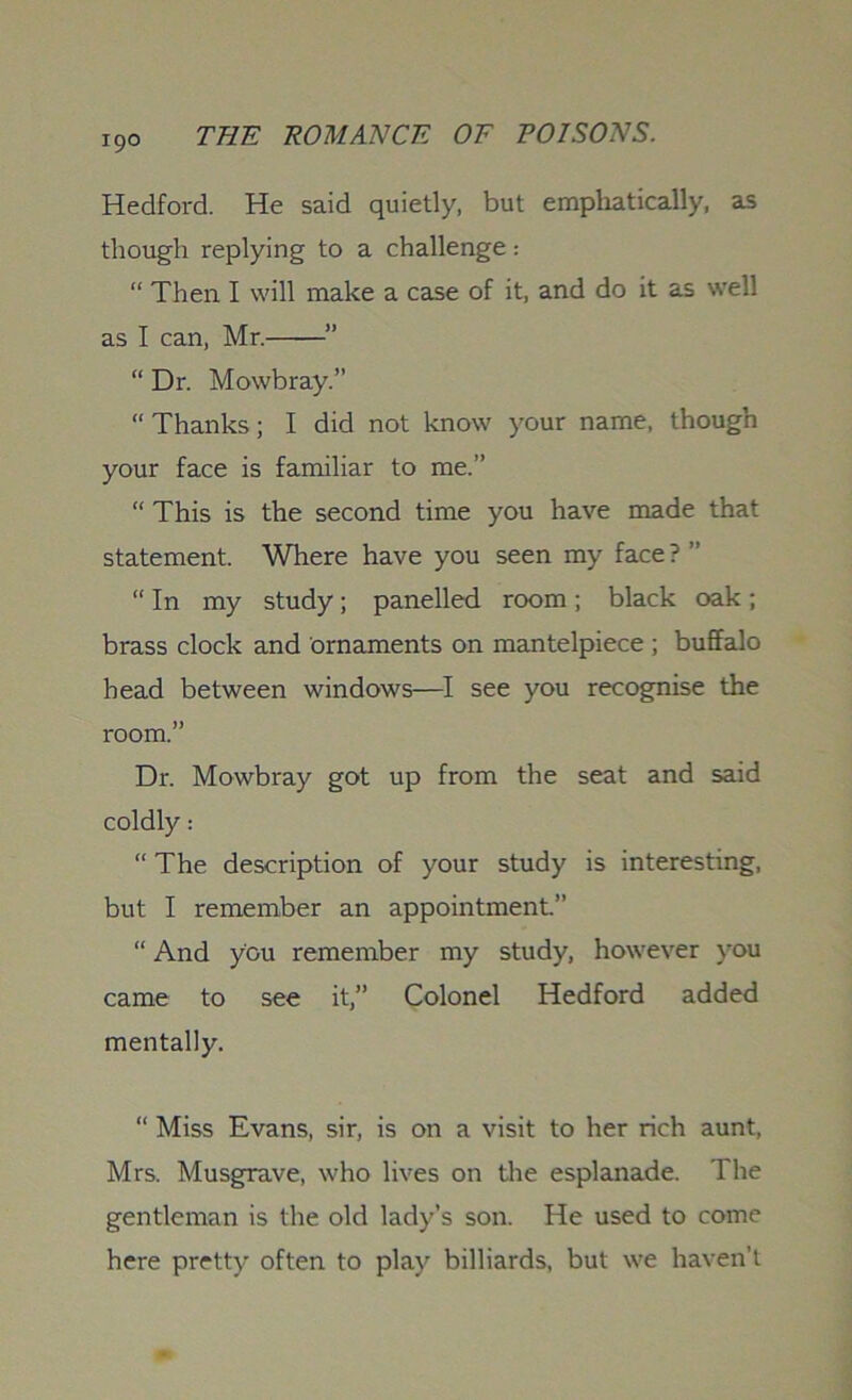 Hedford. He said quietly, but emphatically, as though replying to a challenge: “ Then I will make a case of it, and do it as well as I can, Mr.——” “ Dr. Mowbray.” “Thanks; I did not know your name, though your face is familiar to me.” “ This is the second time you have made that statement. Where have you seen my face? ” “ In my study; panelled room ; black oak ; brass clock and ornaments on mantelpiece ; buffalo bead between windows—I see you recognise the room.” Dr. Mowbray got up from the seat and said coldly: “ The description of your study is interesting, but I remember an appointment.” “ And you remember my study, however you came to see it,” Colonel Hedford added mentally. “ Miss Evans, sir, is on a visit to her rich aunt, Mrs. Musgrave, who lives on the esplanade. The gentleman is the old lady’s son. He used to come here pretty often to play billiards, but we haven’t