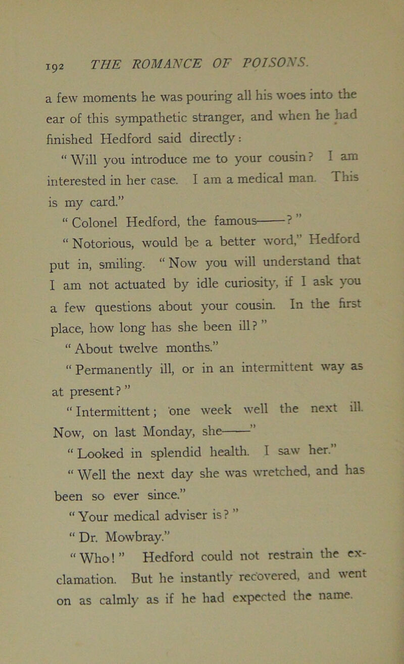 a few moments he was pouring all his woes into the ear of this sympathetic stranger, and when he had finished Hedford said directly: “Will you introduce me to your cousin: I am interested in her case. I am a medical man. This is my card.” “Colonel Hedford, the famous ?” “ Notorious, would be a better word,” Hedford put in, smiling. “ Now you will understand that I am not actuated by idle curiosity, if I ask you a few questions about your cousin. In the first place, how long has she been ill ? ” “ About twelve months.” “ Permanently ill, or in an intermittent way as at present ? ” “ Intermittent; one week well the next ill Now, on last Monday, she ” “ Looked in splendid health. I saw her. « Well the next day she was wretched, and has been so ever since.” “ Your medical adviser is? ” “ Dr. Mowbray.” “Who!” Hedford could not restrain the ex- clamation. But he instantly recovered, and went on as calmly as if he had expected the name.